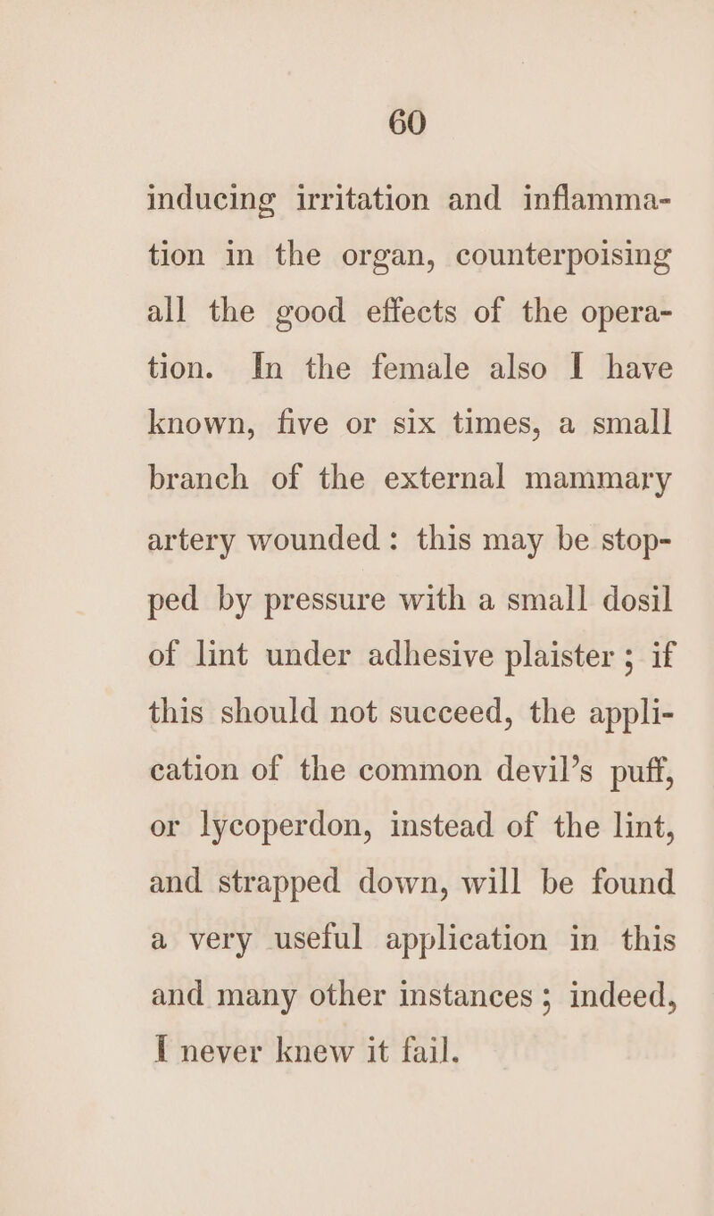 inducing irritation and inflamma- tion in the organ, counterpoising all the good effects of the opera- tion. In the female also I have known, five or six times, a small branch of the external mammary artery wounded: this may be stop- ped by pressure with a small dosil of lint under adhesive plaister ; if this should not succeed, the appli- cation of the common devil’s puff, or lycoperdon, instead of the lint, and strapped down, will be found a very useful application in this and many other instances ; indeed, I never knew it fail.