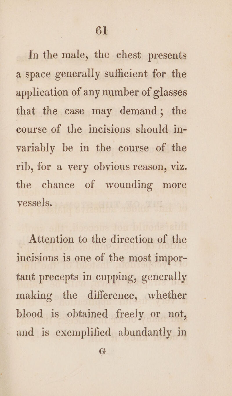 In the male, the chest presents a space generally sufficient for the application of any number of glasses that the case may demand; the course of the incisions should in- variably be in the course of the rib, for a very obvious reason, viz. the chance of wounding more vessels. Attention to the direction of the incisions is one of the most impor- tant precepts in cupping, generally making the difference, whether blood is obtained freely or not, and is exemplified abundantly in G