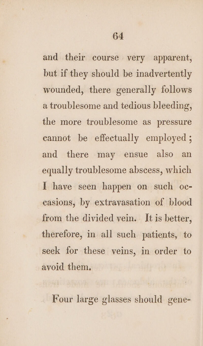 and their course very apparent, but if they should be inadvertently wounded, there generally follows a troublesome and tedious bleeding, the more troublesome as pressure cannot be effectually employed ; and there may ensue also an equally troublesome abscess, which I have seen happen on such oc- easions, by extravasation of blood from the divided vein. It is better, therefore, in all such patients, to seek for these veins, in order to avoid them. Four large glasses should gene-