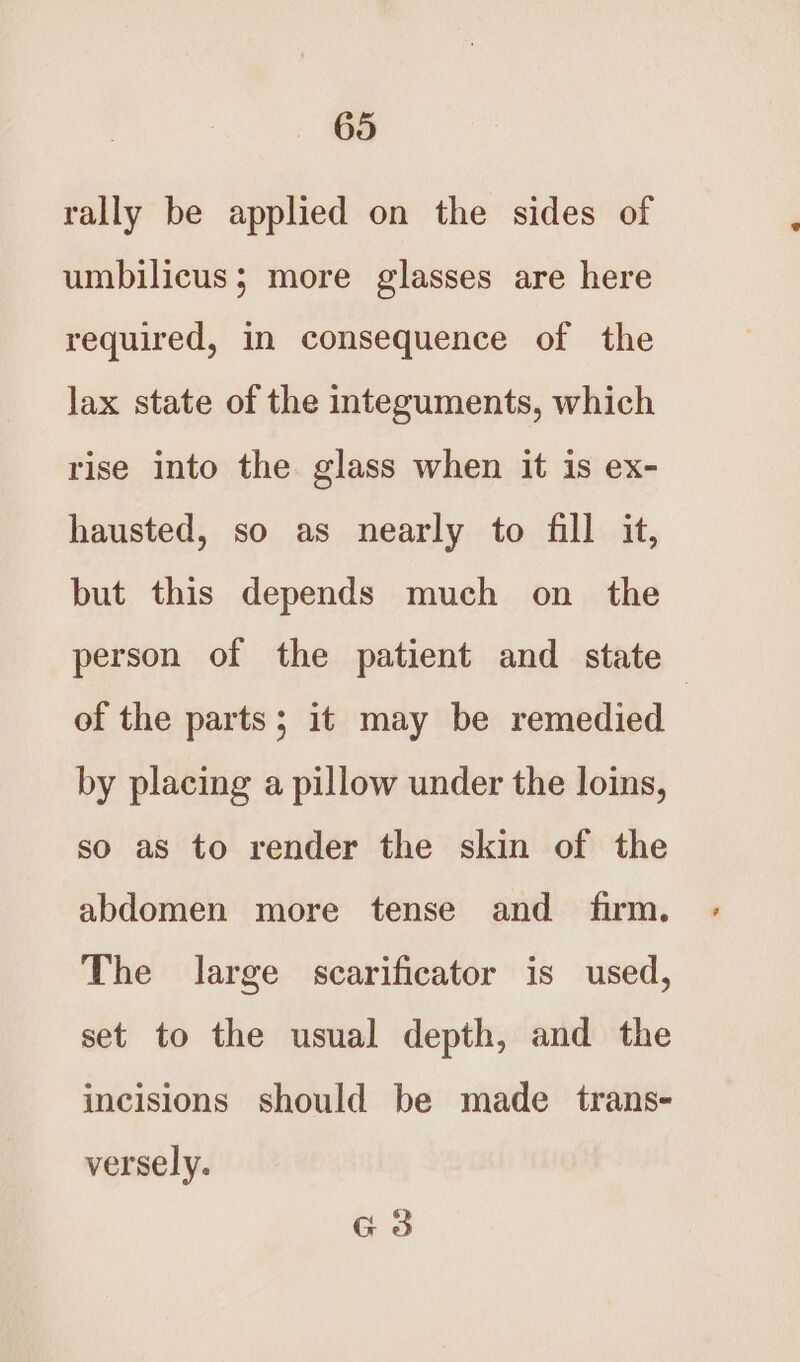 rally be applied on the sides of umbilicus; more glasses are here required, in consequence of the lax state of the integuments, which rise into the. glass when it is ex- hausted, so as nearly to fill it, but this depends much on the person of the patient and state of the parts; it may be remedied by placing a pillow under the loins, so as to render the skin of the abdomen more tense and firm. The large scarificator is used, set to the usual depth, and the incisions should be made trans- versely. G3