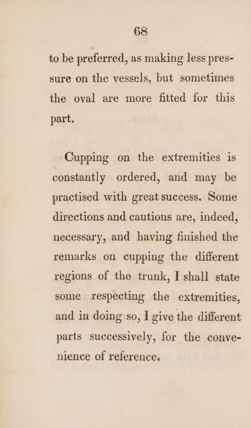 to be preferred, as making less pres- sure on the vessels, but sometimes the oval are more fitted for this part. Cupping on the extremities is constantly ordered, and may be practised with great success. Some directions and cautions are, indeed, necessary, and having finished the remarks on cupping the different regions of the trunk, I shall state some respecting the extremities, and in doing so, I give the different parts successively, for the conve- nience of reference.