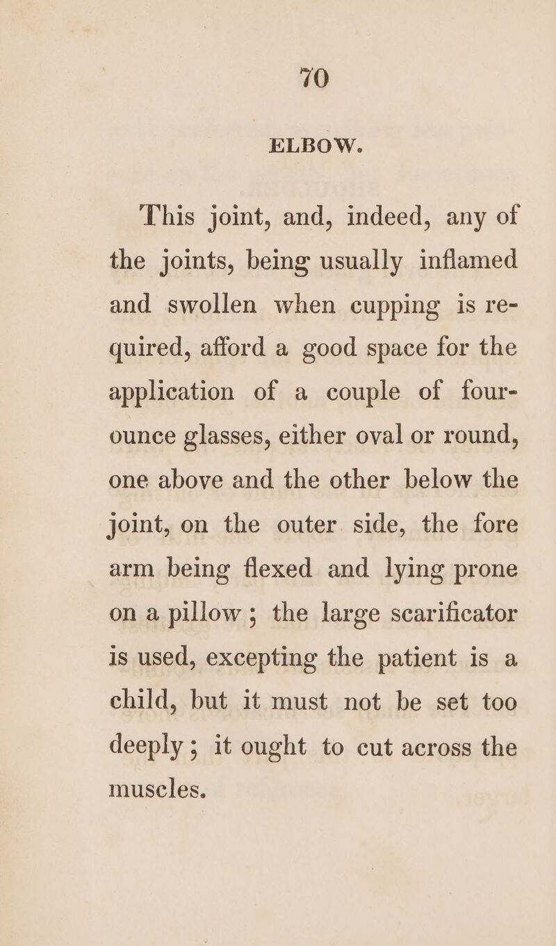 ELBOW. This joint, and, indeed, any of the joints, being usually inflamed and swollen when cupping is re- quired, afford a good space for the application of a couple of four- ounce glasses, either oval or round, one above and the other below the joint, on the outer. side, the fore arm being flexed and lying prone on a pillow; the large scarificator is used, excepting the patient is a child, but it must not be set too deeply ; it ought to cut across the muscles.