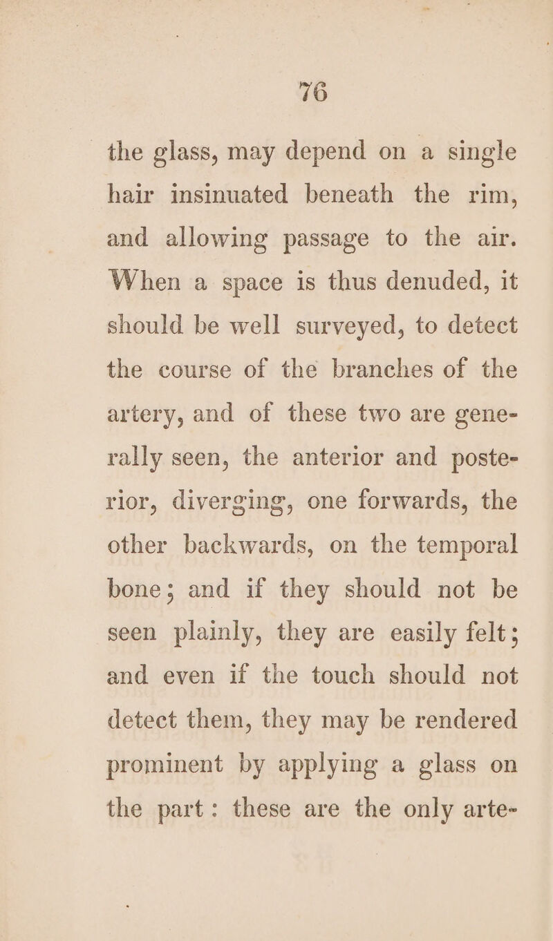 the glass, may depend on a single hair insinuated beneath the rim, and allowing passage to the air. When a space is thus denuded, it should be well surveyed, to detect the course of the branches of the artery, and of these two are gene- rally seen, the anterior and poste- rior, diverging, one forwards, the other backwards, on the temporal bone; and if they should not be seen plainly, they are easily felt; and even if the touch should not detect them, they may be rendered prominent by applying a glass on the part: these are the only arte-