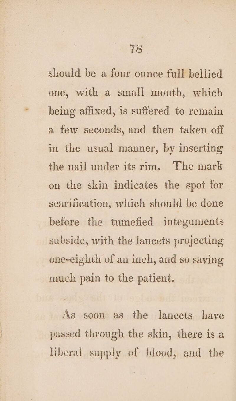 should be a four ounce full bellied one, with a small mouth, which being affixed, is suffered to remain a few seconds, and then taken off in the usual manner, by inserting the nail under its rim. The mark on the skin indicates the spot for scarification, which should be done before the tumefied integuments subside, with the lancets projecting one-eighth of an inch, and so saving much pain to the patient. As soon as the lancets have passed through the skin, there is a liberal supply of blood, and the