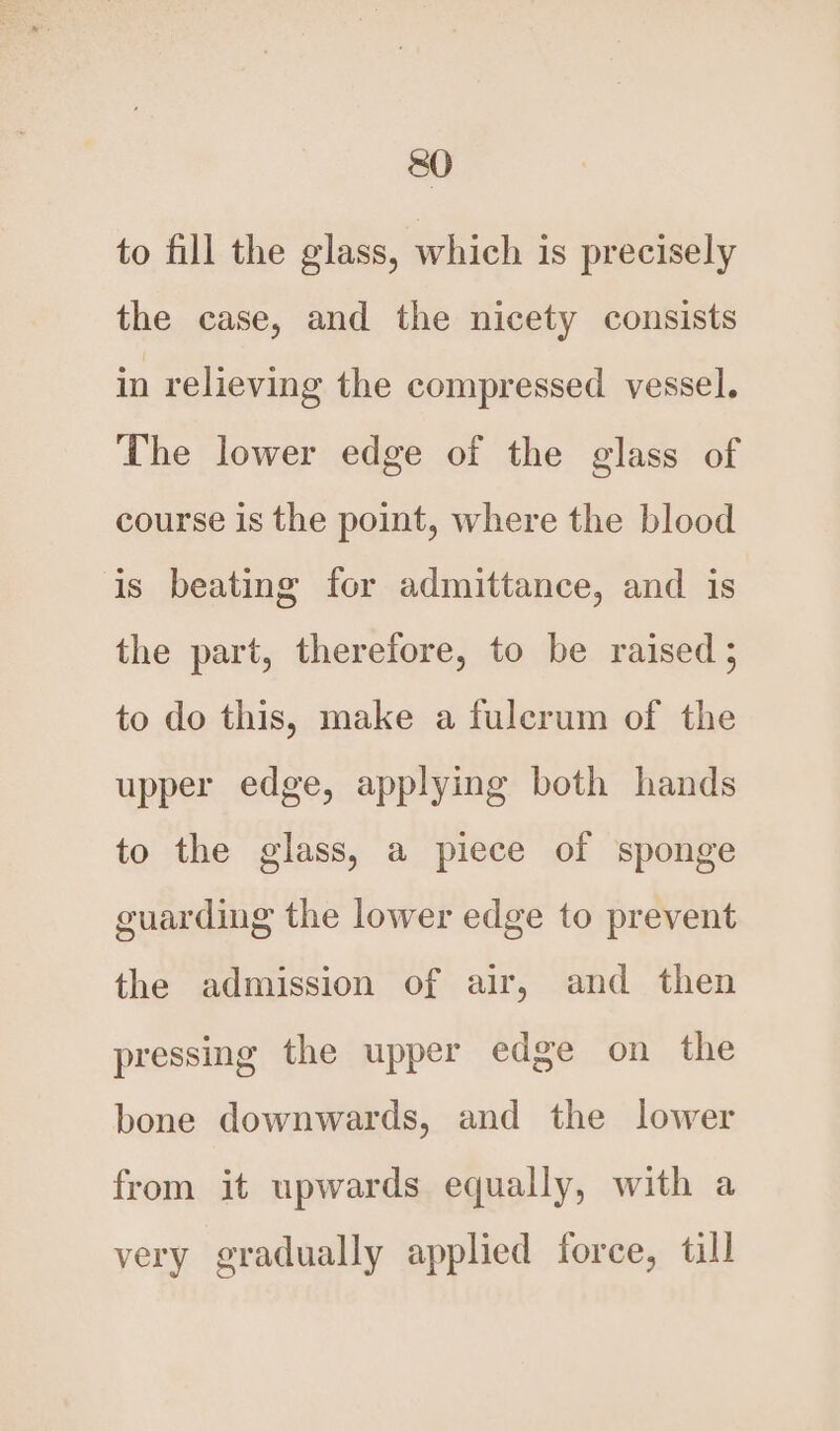 to fill the glass, which is precisely the case, and the nicety consists in relieving the compressed vessel. The lower edge of the glass of course is the point, where the blood is beating for admittance, and is the part, therefore, to be raised; to do this, make a fulcrum of the upper edge, applying both hands to the glass, a piece of sponge guarding the lower edge to prevent the admission of air, and then pressing the upper edge on the bone downwards, and the lower from it upwards equally, with a very gradually applied force, till