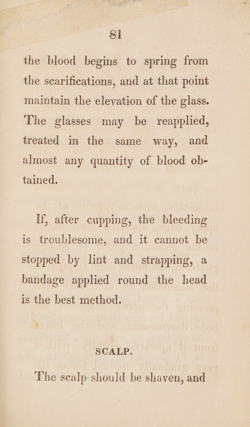 the blood begins to spring from the scarifications, and at that point maintain the elevation of the glass. The glasses may be reapplied, treated in the same way, and almost any quantity of blood ob- tained. If, after cupping, the bleeding is troublesome, and it cannot be stopped by lint and strapping, a bandage applied round the head is the best method. » SCALP. The scalp should be shaven, and