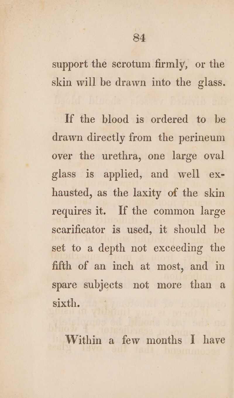 support the scrotum. firmly, or the skin will be drawn into the glass. If the blood is ordered to be drawn directly from the perineum over the urethra, one large oval glass is applied, and well ex- hausted, as the laxity of the skin requires it. If the common large scarificator is used, it should be set to a depth not exceeding the fifth of an inch at most, and in spare subjects not more than a sixth. Within a few months I have