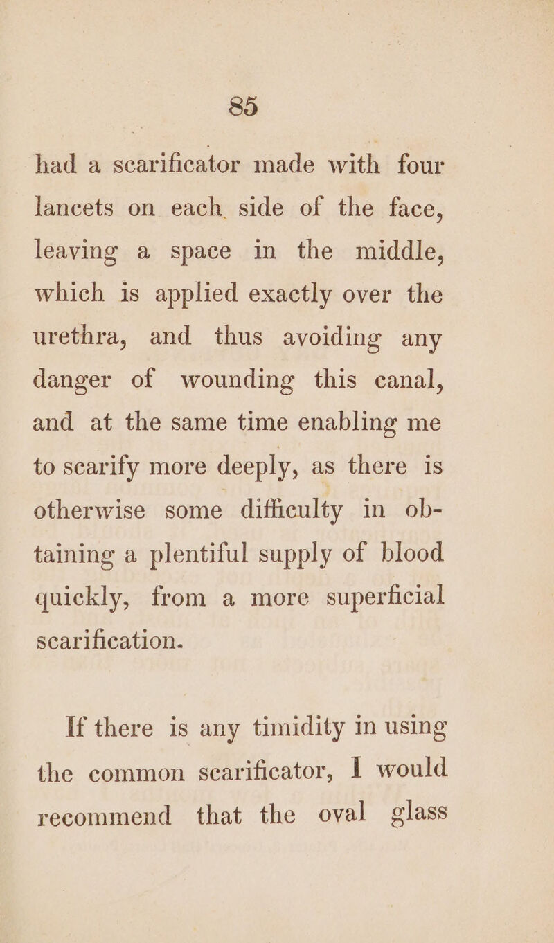 had a scarificator made with four lancets on each side of the face, leaving a space in the middle, which is applied exactly over the urethra, and thus avoiding any danger of wounding this canal, and at the same time enabling me to scarify more deeply, as there is otherwise some difficulty in ob- taining a plentiful supply of blood quickly, from a more superficial scarification. If there is any timidity in using the common scarificator, I would recommend that the oval glass