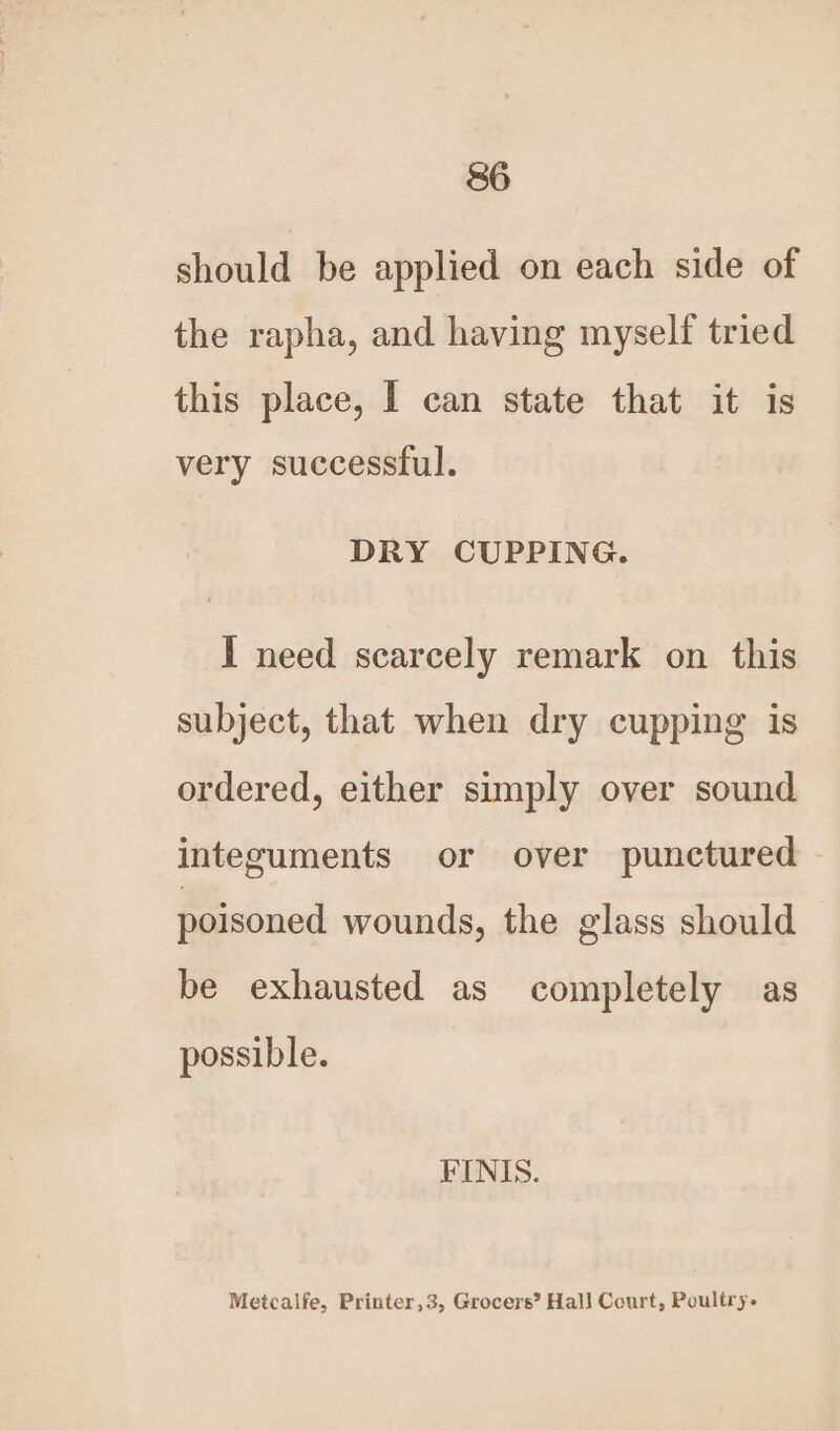 should be applied on each side of the rapha, and having myself tried this place, I can state that it is very successful. DRY CUPPING. I need scarcely remark on this subject, that when dry cupping is ordered, either simply over sound integuments or over punctured | poisoned wounds, the glass should be exhausted as completely as possible. FINIS. Metcalfe, Printer,3, Grocers’ Hall Court, Poultry.