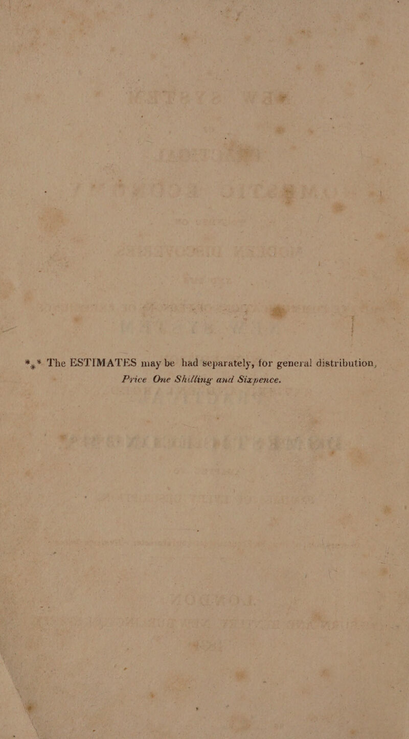 te *,* The ESTIMATES may be had separately, for genera! distribution, Price One Shilling and Sixpence.