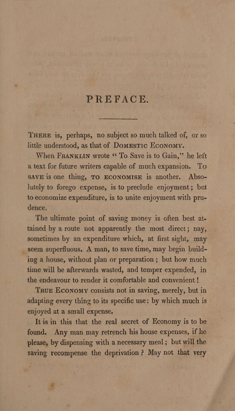 PREFACE. THERE is, perhaps, no subject so much talked of, or so little understood, as that of DomEstic Economy. When FRANKLIN wrote *‘ To Save is to Gain,”’ he left a text for future writers capable of much expansion. To SAVE is one thing, TO ECONOMISE is another. Abso- lutely to forego expense, is to preclude enjoyment; but to economize expenditure, is to unite enjoyment with pru- dence. — The ultimate point of saving money is often best at- tained by a route not apparently the most direct; nay, sometimes by an expenditure which, at first sight, may seem superfluous. A man, to save time, may begin build- ing a house, without plan or preparation ; but how much time will be afterwards wasted, and temper expended, in the endeavour to render it comfortable and convenient ! True Economy consists not in saving, merely, but in adapting every thing to its specific use: by which much is enjoyed at a small expense. : It is in this that the real secret of Economy is to be found. Any man may retrench his house expenses, if he please, by dispensing with a necessary meal ; but will the saving recompense the deprivation ? May not that very