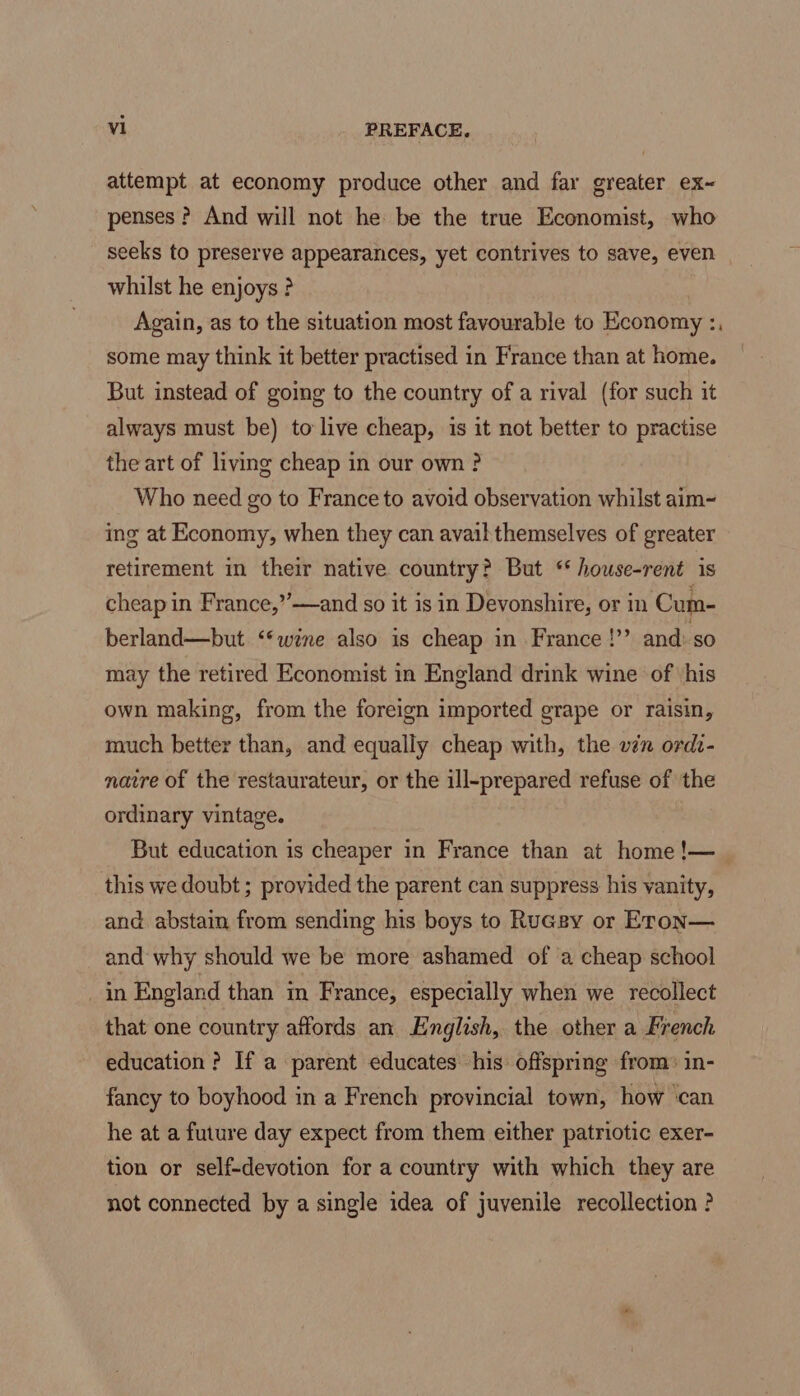 attempt at economy produce other and far greater ex- penses ? And will not he be the true Economist, who seeks to preserve appearances, yet contrives to save, even whilst he enjoys ? Again, as to the situation most favourable to Economy :, some may think it better practised in France than at home. But instead of going to the country of a rival (for such it always must be) to live cheap, is it not better to practise the art of living cheap in our own ? Who need go to France to avoid observation whilst aim~ ing at Economy, when they can avail themselves of greater retirement in their native country? But ‘* house-rent is cheap in France,”’—and so it is in Devonshire, or in Cum- berland—but ‘wine also is cheap in France !” and: so may the retired Economist in England drink wine of his own making, from the foreign imported grape or raisin, much better than, and equally cheap with, the vn ordt- navre of the restaurateur, or the ill-prepared refuse of the ordinary vintage. But education is cheaper in France than at home !— this we doubt ; provided the parent can suppress his vanity, and abstain from sending his boys to Rucgy or Eron— and why should we be more ashamed of ‘a cheap school _in England than im France, especially when we recollect that one country affords an English, the other a French education ? If a parent educates his offspring from: in- fancy to boyhood in a French provincial town, how ‘can he at a future day expect from them either patriotic exer- tion or self-devotion for a country with which they are not connected by a single idea of juvenile recollection ?