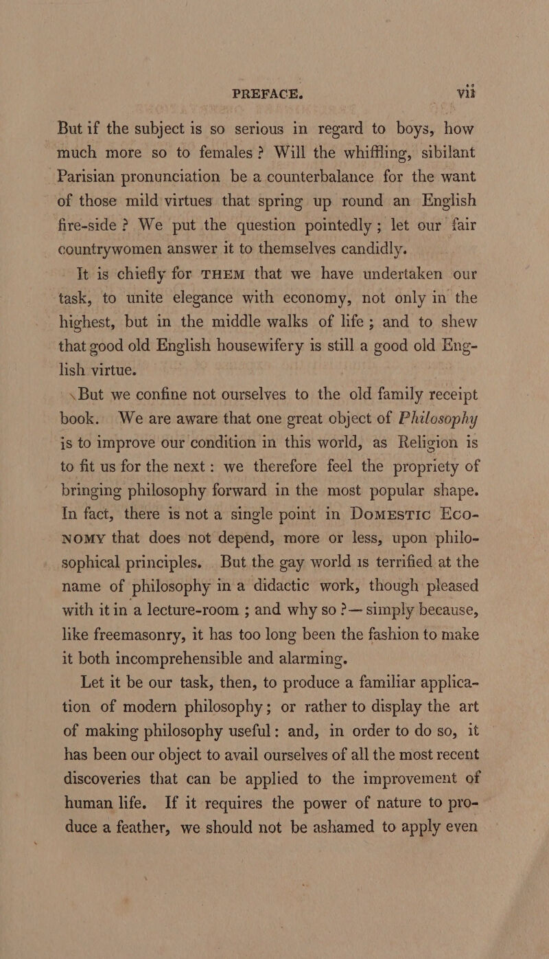 But if the subject is so serious in regard to boys, how “much more so to females? Will the whiffling, sibilant Parisian pronunciation be a counterbalance for the want of those mild virtues that spring up round an English fire-side ? We put the question pointedly ; let our fair countrywomen answer it to themselves candidly. It is chiefly for THem that we have undertaken our ‘task, to unite elegance with economy, not only in the highest, but in the middle walks of hfe; and to shew that good old English housewifery is still a good old Eng- lish virtue. '\But we confine not ourselves to the old family receipt book. We are aware that one great object of Philosophy is to improve our condition in this world, as Religion is to fit us for the next: we therefore feel the propriety of bringing philosophy forward in the most popular shape. In fact, there is not a single point in DomeEstic Eco- Nomy that does not depend, more or less, upon philo- sophical principles. But the gay world is terrified at the name of philosophy in a didactic work, though pleased with it in a lecture-room ; and why so ?— simply because, like freemasonry, it has too long been the fashion to make it both incomprehensible and alarming. Let it be our task, then, to produce a familiar applica- tion of modern philosophy; or rather to display the art of making philosophy useful: and, in order to do so, it has been our object to avail ourselves of all the most recent discoveries that can be applied to the improvement of human life. If it requires the power of nature to pro- duce a feather, we should not be ashamed to apply even