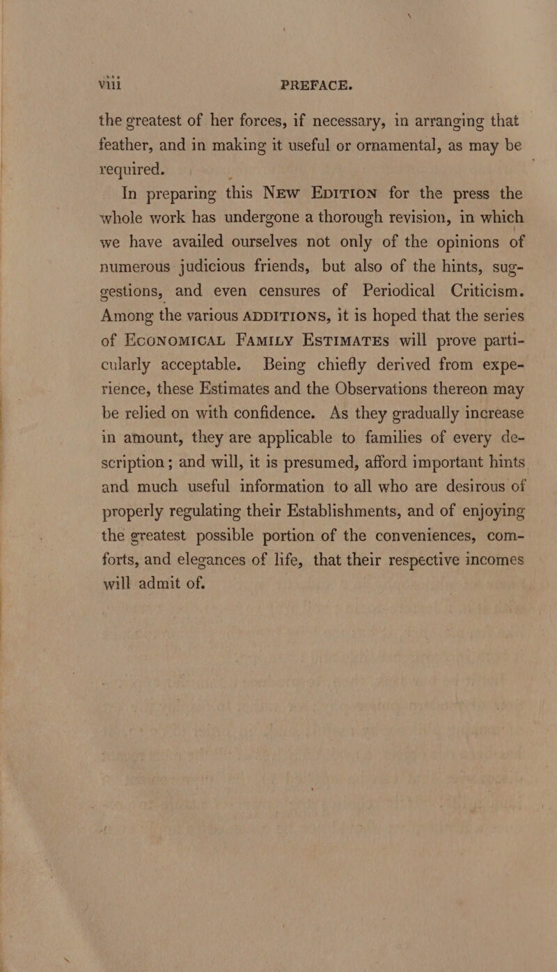 the greatest of her forces, if necessary, in arranging that feather, and in making it useful or ornamental, as may be required. f | In preparing this NEw Eprrion for the press the whole work has undergone a thorough revision, in which we have availed ourselves not only of the opinions of numerous judicious friends, but also of the hints, sug- gestions, and even censures of Periodical Criticism. Among the various ADDITIONS, it 1s hoped that the series of EconomicaL Famity Estimates will prove parti- cularly acceptable. Being chiefly derived from expe- rience, these Estimates and the Observations thereon may be relied on with confidence. As they gradually increase in amount, they are applicable to families of every de- scription ; and will, it is presumed, afford important hints and much useful information to all who are desirous of properly regulating their Establishments, and of enjoying the greatest possible portion of the conveniences, com- forts, and elegances of life, that their respective incomes will admit of.