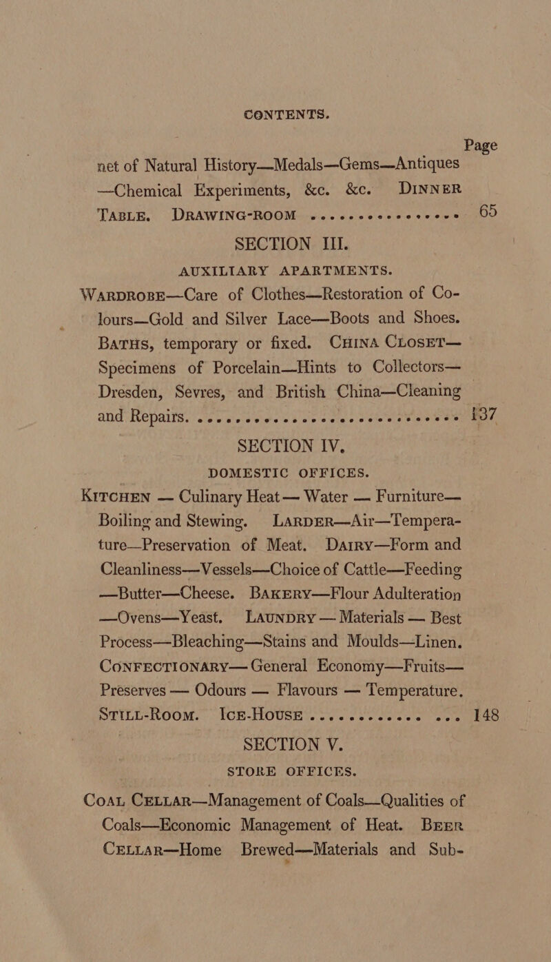 ! Page net of Natural History —Medals—Gems—Antiques —Chemical Experiments, &amp;c. &amp;c. DINNER TABLE. DRAWING-ROOM ....-- ale ative a onieenD SECTION III. AUXILIARY APARTMENTS. WarprosE—Care of Clothes—Restoration of Co- lours—Gold and Silver Lace—Boots and Shoes. BaTHs, temporary or fixed. CHINA CLosSET— Specimens of Porcelain—Hints to Collectors— Dresden, Sevres, and British China—Cleaning ane He pails, ase weiewiwlee dab sate pare ets foeees 137 SECTION IV, DOMESTIC OFFICES. KriTcHEN — Culinary Heat— Water — Furniture— Boiling and Stewing. LARDER—Air—Tempera- ture—Preservation of Meat. Darry—Form and Cleanliness—Vessels—Choice of Cattle—Feeding —Butter—Cheese. BAkERyY—Flour Adulteration —Ovens—Yeast. LAUNDRY — Materials — Best Process—Bleaching—Stains and Moulds—Linen. CoNFECTIONARY— General Economy—Fruits— Preserves — Odours — Flavours — Temperature. STILL-RoomM. IcE-HOUSE ...-.ec-cseee wee aS SECTION V. STORE OFFICES. CoaL CELLAR—Management of Coals—Qualities of Coals—Economic Management of Heat. Brrr CELLAR—Home Brewed—Materials and Sub-