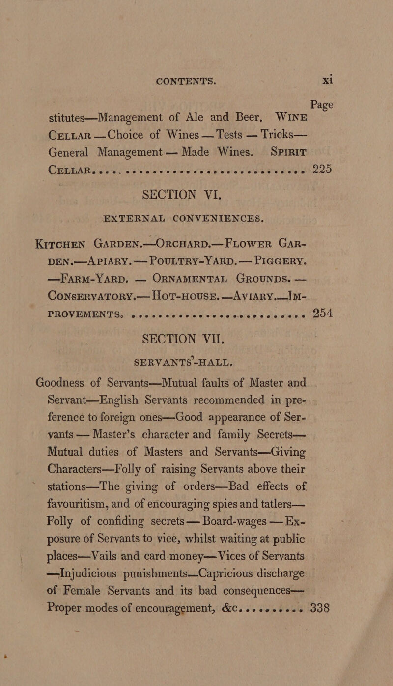 Page stitutes—Management of Ale and Beer, WINE CreLLAR —Choice of Wines — Tests — Tricks— General Management — Made Wines. SPIRIT CEA ace wna ole atala de Ohba ahare Ehal ale eeiere mete 225 SECTION VI. EXTERNAL CONVENIENCES. KircHen Garpen.—OrcHArD.—FLowER Gar- DEN.—APIARY. — POULTRY-YARD. — PIGGERY. —FARM-YARD. — ORNAMENTAL GROUNDS. — ConsERvVATORY.— Hot-House. —AvVIARY.—IM- PROVEMENVS) (ci viocnie ala ee alee lai) arbin'n § ole sista GLO SECTION VII. SERVANTS-HALL. Goodness of Servants—Mutual faults of Master and Servant—English Servants recommended in pre- ference to foreign ones—Good appearance of Ser- vants — Master’s character and family Secrets— Mutual duties of Masters and Servants—Giving Characters—Folly of raising Servants above their stations—The giving of orders—Bad effects of favouritism, and of encouraging spies and tatlers— Folly of confiding secrets — Board-wages — Ex- posure of Servants to vice, whilst waiting at public places—Vails and card-‘money—Vices of Servants —Injudicious punishments—Capricious discharge of Female Servants and its bad consequences— Proper modes of encouragement, &amp;C..eseeeees 338