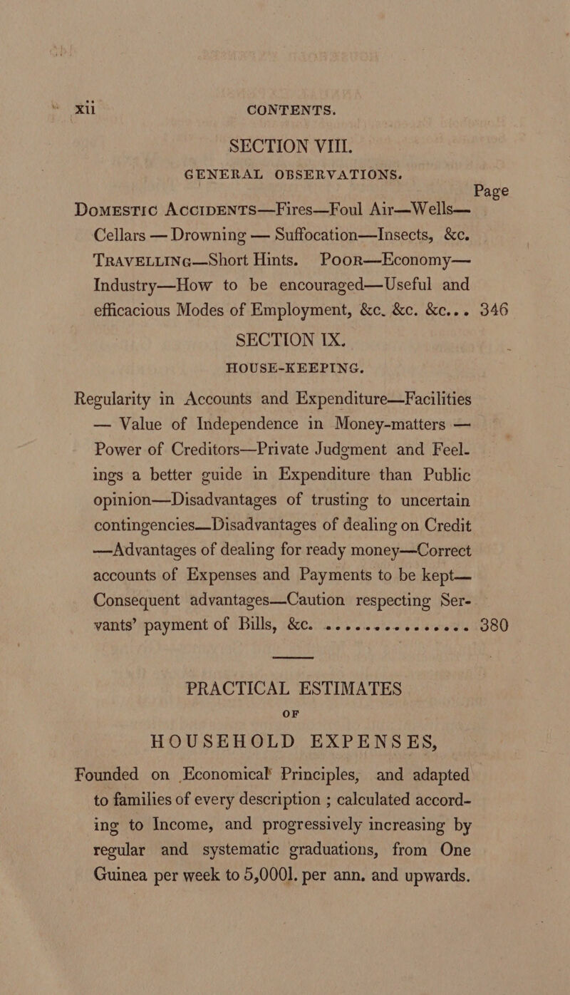 SECTION VIIL. GENERAL OBSERVATIONS. | Page Domestic AcciIpDENTS—Fires—Foul Air—Wells— Cellars — Drowning — Suffocation—Insects, &amp;c. TRAVELLING—Short Hints. Poor—Economy— Industry—How to be encouraged—Useful and efficacious Modes of Employment, &amp;c. &amp;c. &amp;c... 346 SECTION IX. HOUSE-KEEPING. Regularity in Accounts and Expenditure—Facilities — Value of Independence in Money-matters — Power of Creditors—Private Judgment and Feel- ings a better guide in Expenditure than Public opinion—Disadvantages of trusting to uncertain contingencies—Disadvantages of dealing on Credit ——Advantages of dealing for ready money—Correct accounts of Expenses and Payments to be kept— Consequent advantages—Caution respecting Ser- vants’ payment of Bills, &amp;c. .....2eeeescess 380 PRACTICAL ESTIMATES OF HOUSEHOLD EXPENSES, Founded on Economical’ Principles, and adapted to families of every description ; calculated accord- ing to Income, and progressively increasing by regular and systematic graduations, from One Guinea per week to 5,0001. per ann. and upwards.