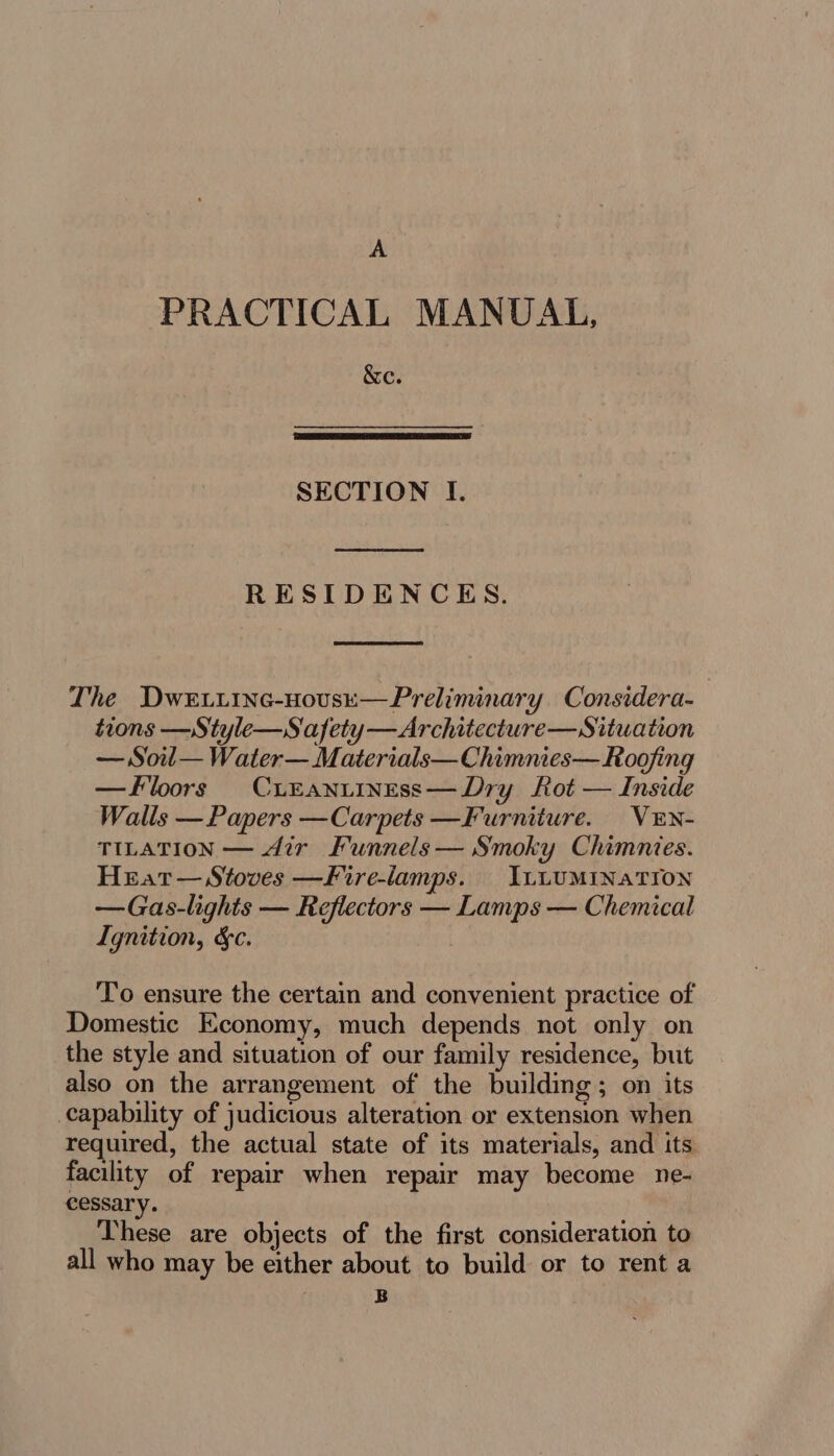 A PRACTICAL MANUAL, &amp;ce. SECTION I. RESIDENCES. The Dwe.iinc-novse—Preliminary Considera- tions —Style—Safety—Architecture—Situation — Soil— Water— Materials—Chimnies— Roofing —Ffloors CiEantiness—Dry Rot — Inside Walls — Papers —Carpets —Furniture. VEN- TILATION — dir Funnels — Smoky Chimnies. Hrat— Stoves —Fire-lamps. ILLUMINATION —Gas-lights — Reflectors — Lamps — Chemical Ignition, &amp;c. To ensure the certain and convenient practice of Domestic Economy, much depends not only on the style and situation of our family residence, but also on the arrangement of the building; on its capability of judicious alteration or extension when required, the actual state of its materials, and its facility of repair when repair may become ne- cessary. These are objects of the first consideration to all who may be either about to build or to rent a | B