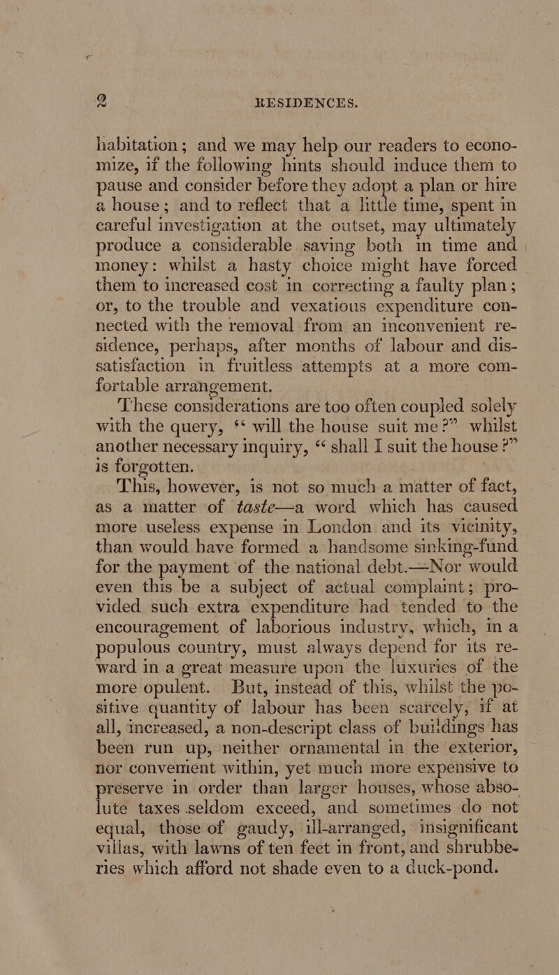 habitation; and we may help our readers to econo- mize, if the followmg hints should iduce them to pause and consider before they adopt a plan or hire a house; and to reflect that a little time, spent in careful investigation at the outset, may ultimately produce a considerable saving both in time and money: whilst a hasty choice might have forced them to increased cost in correcting a faulty plan ; or, to the trouble and vexatious expenditure con- nected with the removal from an imconvenient re- sidence, perhaps, after months of labour and dis- satisfaction in fruitless attempts at a more com- fortable arrangement. These considerations are too often coupled solely with the query, ‘‘ will the house suit me?” whilst another necessary inquiry, “ shall I suit the house ?” is forgotten. | This, however, is not so much a matter of fact, as a matter of taste—a word which has caused more useless expense in London and its vicinity, than would have formed a handsome sinking-fund for the payment of the national debt.—Nor would even this be a subject of actual complaint; pro- vided such extra expenditure had tended to the encouragement of laborious industry, which, ma populous country, must always depend for its re- ward in a great measure upon the luxuries of the more opulent. But, instead of this, whilst the po- sitive quantity of labour has been scarcely, if at all, increased, a non-descript class of buitdings has been run up, neither ornamental in the exterior, nor converient within, yet much more expensive to preserve in order than larger houses, whose abso- lute taxes seldom exceed, and sometimes do not equal, those of gaudy, ill-arranged, insignificant villas, with lawns of ten feet in front, and shrubbe- ries which afford not shade even to a duck-pond.