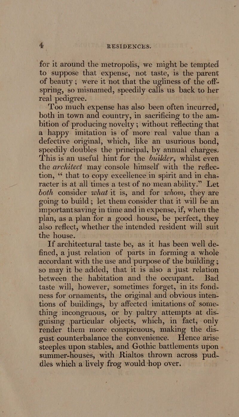 for it around the metropolis, we might be tempted to suppose that expense, not taste, is the parent of beauty ; were it not that the ugliness of the off- spring, so misnamed, speedily ails us back to her real pedigree. Too much expense has also been often incurred, both in town inti country, in sacrificing to the am- bition of producing novelty ; without reflecting that a happy imitation is of more real value than a defective original, which, like an usurious bond, speedily doubles the principal, by annual charges. This is an useful hint for the builder, whilst even the architect may console himself with the reflec- tion, ‘* that to copy excellence in spirit and in cha- racter 1s at all times a test of no mean ability.” Let both consider what it is, and for whom, they are going to build; let them consider that it will be an important saving in time and in expense, if, when the plan, as a plan for a good house, be perfect, they also reflect, whether the intended resident will suit the house. If architectural taste be, as it has been well de- fined, a just relation of parts in forming a whole accordant with the use and purpose of the building ; so may it be added, that it is also a just relation between the habitation and the occupant. Bad taste will, however, sometimes forget, in its fond- ness for ornaments, the original and obvious inten- tions of buildings, by affected imitations of some- thing incongruous, or by paltry attempts at dis- guising particular objects, which, in fact, only render them more conspicuous, making the dis- gust counterbalance the convenience. Hence arise steeples upon stables, and Gothic battlements upon - summer-houses, with Rialtos thrown across pud- dles which a lively frog would -hop over.