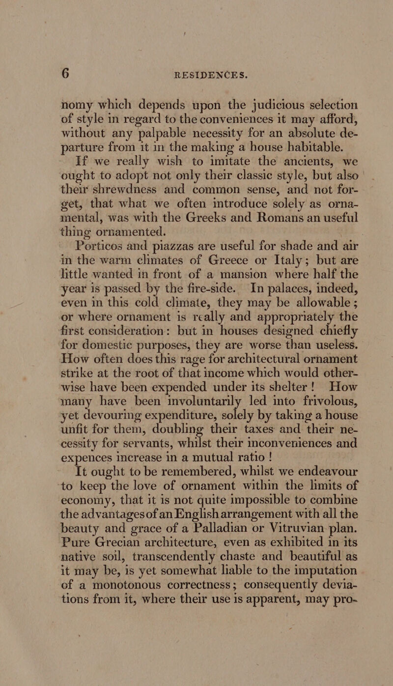 nomy which depends upon the judicious selection of style in regard to the conveniences it may afford, without any palpable necessity for an absolute de- parture from it in the making a house habitable. If we really wish to imitate the ancients, we ought to adopt not only their classic style, but also their shrewdness and common sense, and not for- get, that what we often introduce solely as orna- mental, was with the Greeks and Romans an useful thing ornamented. ee. . Porticos and piazzas are useful for shade and air in the warm climates of Greece or Italy; but are little wanted in front of a mansion where half the year is passed by the fire-side. In palaces, indeed, even in this cold climate, they may be allowable ; or where ornament 1s really and appropriately the first consideration: but in houses designed. chiefly for domestic purposes, they are worse than useless. How often does this rage for architectural ornament strike at the root of that income which would other- wise have been expended under its shelter! How many have been ean led into frivolous, et devouring expenditure, solely by taking a house unfit for them, doubling their taxes and their ne- cessity for servants, whilst their inconveniences and expences increase in a mutual ratio ! It ought to be remembered, whilst we endeavour ‘to keep the love of ornament within the limits of economy, that it is not quite impossible to combine the advantages of an English arrangement with all the beauty and grace of a Palladian or Vitruvian. plan. Pure Grecian architecture, even as exhibited in its native soil, transcendently chaste and beautiful as it may be, is yet somewhat liable to the imputation of a monotonous correctness; consequently devia- tions from it, where their use is apparent, may pro-