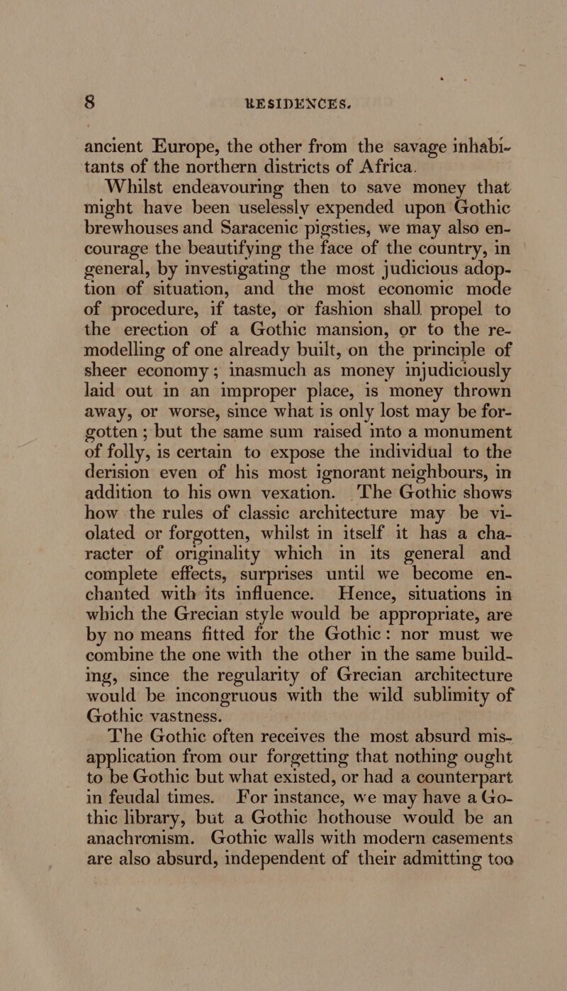ancient Europe, the other from the savage inhabi- tants of the northern districts of Africa. Whilst endeavouring then to save money that might have been uselessly expended upon Gothic brewhouses and Saracenic pigsties, we may also en- courage the beautifying the face of the country, in general, by investigating the most judicious adop- tion of situation, and the most economic mode of procedure, if taste, or fashion shal] propel to the erection of a Gothic mansion, or to the re- modelling of one already built, on the principle of sheer economy; inasmuch as money injudiciously laid out in an improper place, is money thrown away, or worse, since what is only lost may be for- gotten; but the same sum raised mto a monument of folly, is certain to expose the individual to the derision even of his most ignorant neighbours, in addition to his own vexation. The Gothic shows how the rules of classic architecture may be vi- olated or forgotten, whilst in itself it has a cha- racter of originality which in its general and complete effects, surprises until we become en- chanted with its influence. Hence, situations in which the Grecian style would be appropriate, are by no means fitted for the Gothic: nor must we combine the one with the other in the same build- ing, since the regularity of Grecian architecture would be incongruous with the wild sublimity of Gothic vastness. | The Gothic often receives the most absurd mis- application from our forgetting that nothing ought to be Gothic but what existed, or had a counterpart in feudal times. For instance, we may have a Go- thic library, but a Gothic hothouse would be an anachronism. Gothic walls with modern casements are also absurd, independent of their admitting toa
