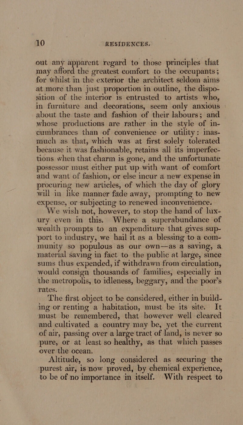 out any apparent regard to those principles that may afford the greatest comfort to the occupants ; for whilst in the extertor the architect seldom aims at more than just proportion in outline, the dispo- sition of the interior 1s entrusted to artists who, in furniture and decorations, seem only anxious about the taste and fashion of their labours; and whose productions are rather in the style of in- cumbrances than of convenience or utility: mas- much as that, which was at first solely tolerated because it was fashionable, retains all its mmperfec- tions when that charm is gone, and the unfortunate possessor must either put up with want of comfort and want of fashion, or else incur 4 new expense in procuring new articles, of which the day of glory wil in hke manner fade away, prompting to new expense, or subjecting to renewed inconvenience. We wish not, however, to stop the hand of lux- ury even in this. Where a superabundance of wealth prompts to an expenditure that gives sup- port to industry, we hail it as a blessing to a com- munity so populous as our own—as a saving, a material saving in fact to the public at large, since sums thus expended, if withdrawn from circulation, would consign thousands of families, especially in the metropolis, to idleness, beggary, and the poor’s rates. ; The first object to be considered, either in build- ing or renting a habitation, must be its site. It must be remembered, that however well cleared and cultivated a country may be, yet the current of air, passing over a large tract of land, is never so pure, or at least so healthy, as that which passes over the ocean. Altitude, so long considered as securing the ‘purest alr, is now proved, by chemical experience, to be of no importance im itself. With respect to