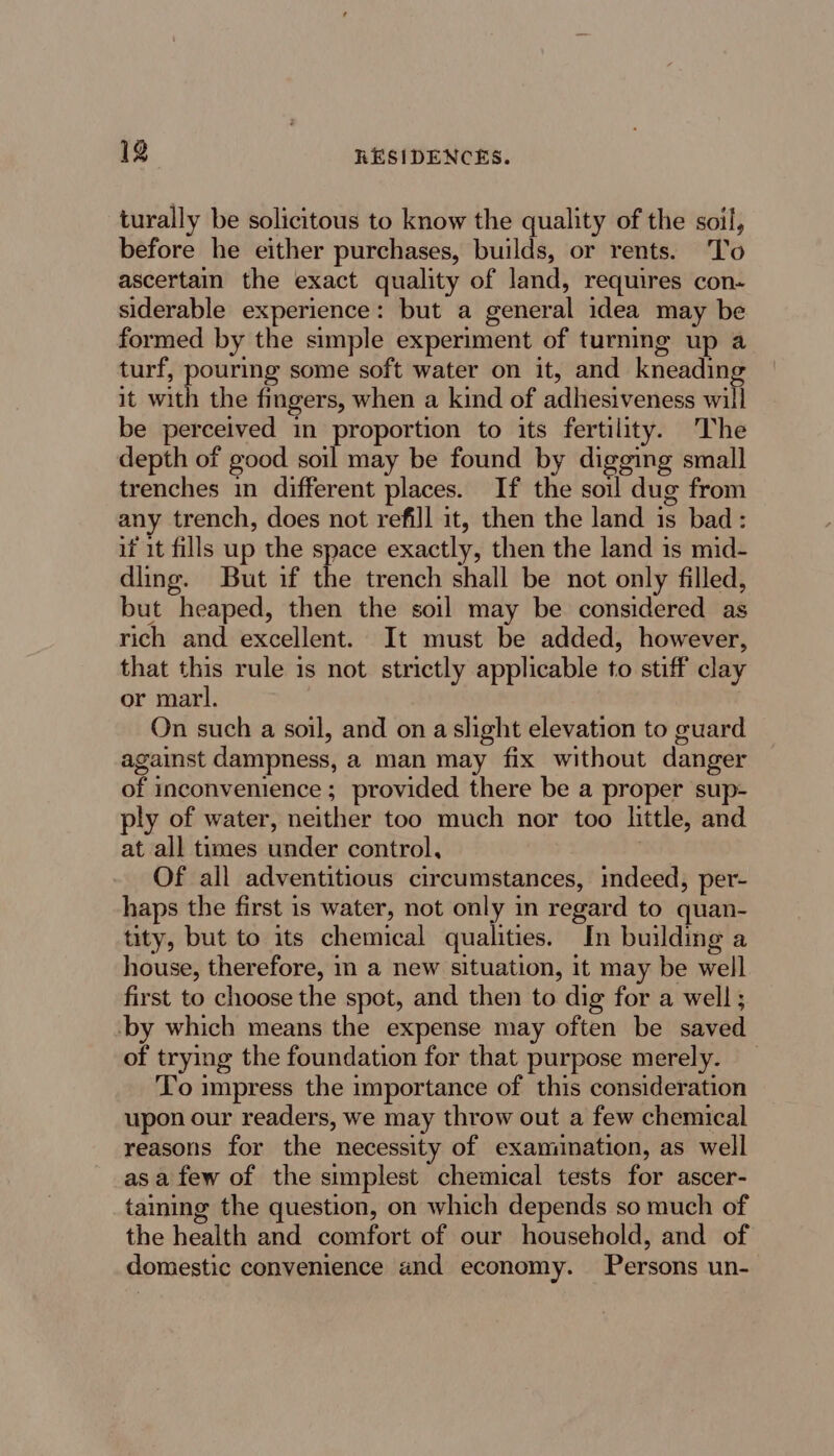 turally be solicitous to know the quality of the soil, before he either purchases, builds, or rents. To ascertain the exact quality of land, requires con- siderable experience: but a general idea may be formed by the simple experiment of turning up a turf, pouring some soft water on it, and kneading it with the fingers, when a kind of adhesiveness will be perceived in proportion to its fertility. The depth of good soil may be found by digging small trenches in different places. If the soul dug from any trench, does not refill it, then the land is bad: if it fills up the space exactly, then the land is mid- dling. But if the trench shall be not only filled, but heaped, then the soil may be considered as rich and excellent. It must be added, however, that this rule is not strictly applicable to stiff clay or marl. On such a soil, and on a slight elevation to guard against dampness, a man may fix without danger of inconvenience; provided there be a proper sup- ply of water, neither too much nor too little, and at all times under control, Of all adventitious circumstances, indeed, per- haps the first is water, not only in regard to quan- tity, but to its chemical qualities. In building a house, therefore, in a new situation, it may be well first to choose the spot, and then to dig for a well ; -by which means the expense may often be saved of trying the foundation for that purpose merely. To impress the importance of this consideration upon our readers, we may throw out a few chemical reasons for the necessity of examination, as well asa few of the simplest chemical tests for ascer- taming the question, on which depends so much of the health and comfort of our household, and of domestic convenience and economy. Persons un-