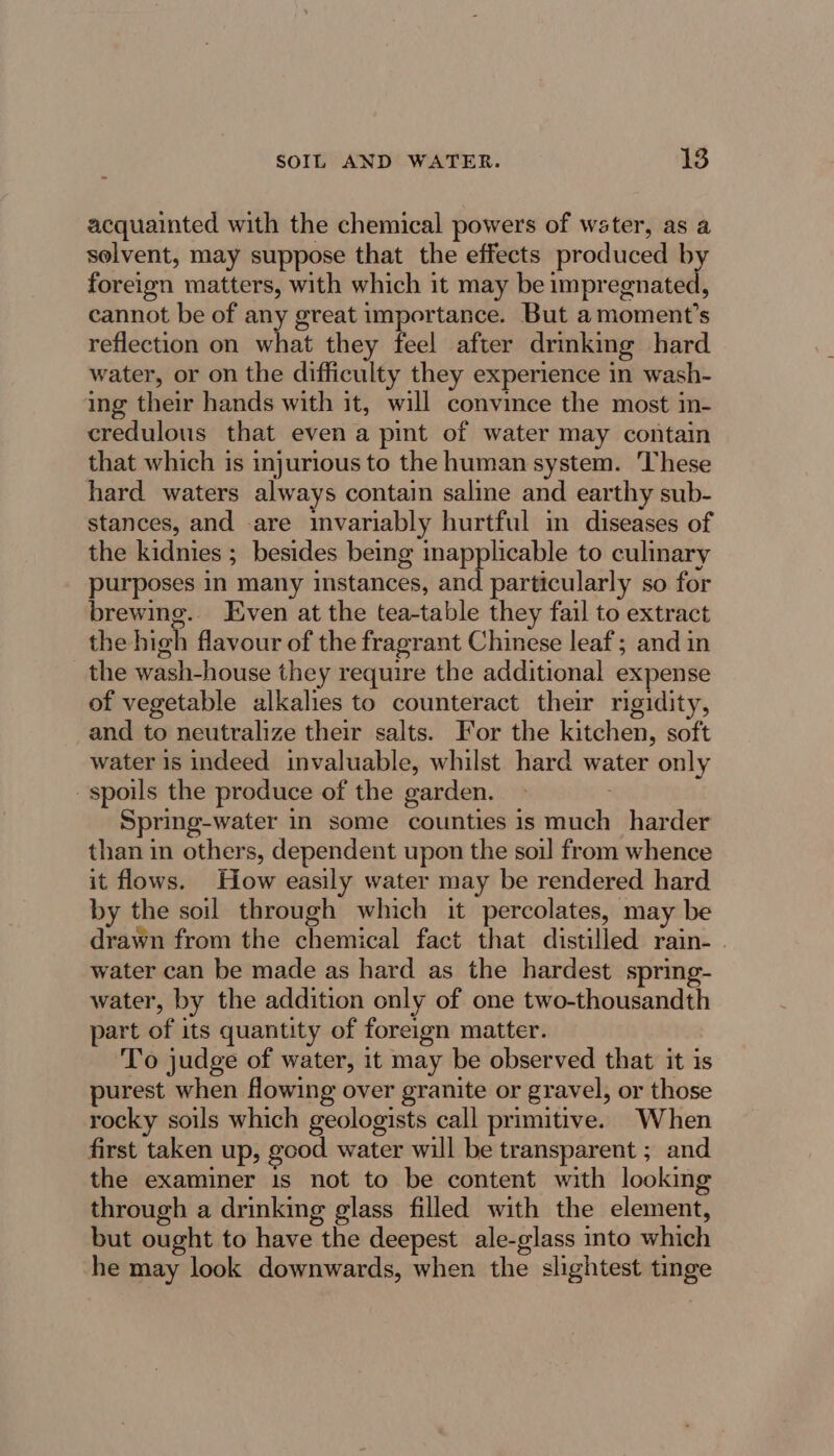 acquainted with the chemical powers of water, as a selvent, may suppose that the effects produced by foreign matters, with which it may be impregnated, cannot be of any great importance. But a moment’s reflection on what they feel after drinking hard water, or on the difficulty they experience in wash- ing their hands with it, will convince the most in- credulous that even a pint of water may contain that which is injurious to the human system. These hard waters always contain saline and earthy sub- stances, and .are invariably hurtful in diseases of the kidnies ; besides being inapplicable to culinary purposes in many instances, and particularly so for brewing.. Even at the tea-table they fail to extract the high flavour of the fragrant Chinese leaf; and in the wash-house they require the additional expense of vegetable alkalies to counteract their rigidity, and to neutralize their salts. For the kitchen, soft water 1s indeed invaluable, whilst hard water only spoils the produce of the garden. - Spring-water in some counties is much harder than in others, dependent upon the soil from whence it flows. How easily water may be rendered hard by the soil through which it percolates, may be drawn from the chemical fact that distilled rain- . water can be made as hard as the hardest spring- water, by the addition only of one two-thousandth part of its quantity of foreign matter. To judge of water, it may be observed that it is purest when flowing over granite or gravel, or those rocky soils which geologists call primitive. When first taken up, good water will be transparent ; and the examiner 1s not to be content with looking through a drinking glass filled with the element, but ought to have the deepest ale-glass into which he may look downwards, when the slightest tinge