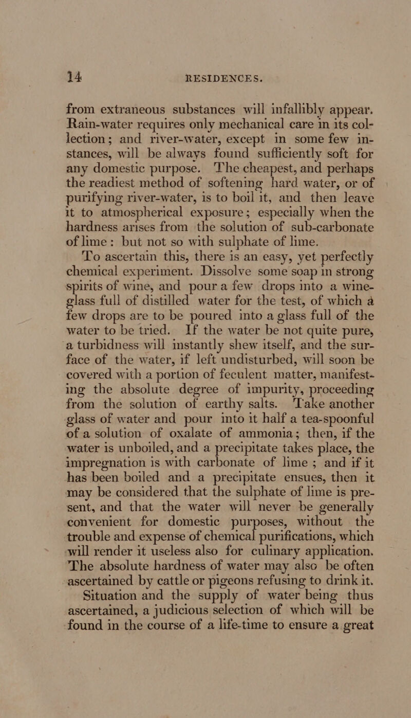 from extraneous substances will infallibly appear. Rain-water requires only mechanical care in its col- lection; and river-water, except in some few in- stances, will be always found sufficiently soft for any domestic purpose. ‘The cheapest, and perhaps the readiest method of softening hard water, or of purifying river-water, is to boil it, and then leave it to atmospherical exposure; especially when the hardness arises from the solution of sub-carbonate of lime: but not so with sulphate of lime. To ascertain this, there is an easy, yet perfectly chemical experiment. Dissolve some soap in strong spirits of wine, and poura few drops into a wine- glass full of distilled water for the test, of which a few drops are to be poured into a glass full of the water to be tried. If the water be not quite pure, a turbidness will instantly shew itself, and the sur- face of the water, if left undisturbed, will soon be covered with a portion of feculent matter, manifest- ing the absolute degree of impurity, proceeding from the solution of earthy salts. ‘Take another glass of water and pour into it half a tea-spoonful of a solution of oxalate of ammonia; then, if the water is unboiled, and a precipitate takes place, the impregnation is with carbonate of lime ; and if it has been boiled and a precipitate ensues, then it may be considered that the sulphate of lime is pre- sent, and that the water will never be generally convenient for domestic purposes, without the trouble and expense of chemical purifications, which will render it useless also for culinary application. The absolute hardness of water may also be often ascertained by cattle or pigeons refusing to drink it. Situation and the supply of water being thus ascertained, a judicious selection of which will be found in the course of a life-time to ensure a great