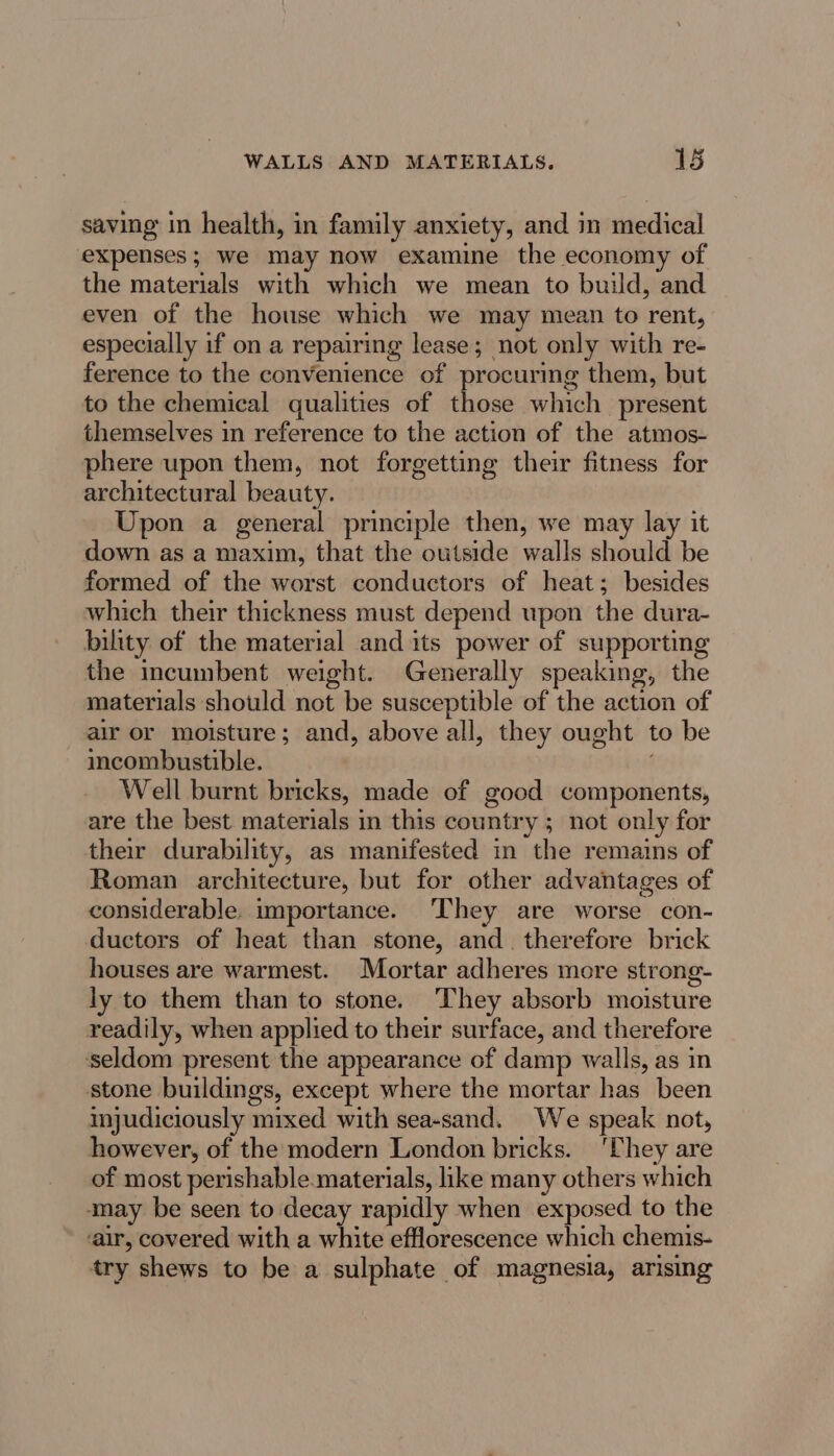 saving in health, in family anxiety, and in medical expenses; we may now examine the economy of the materials with which we mean to build, and even of the house which we may mean to rent, especially if on a repairing lease; not only with re- ference to the convenience of procurmg them, but to the chemical qualities of those which present themselves in reference to the action of the atmos- phere upon them, not forgetting their fitness for architectural beauty. Upon a general principle then, we may lay it down as a maxim, that the outside walls should be formed of the worst conductors of heat; besides which their thickness must depend upon the dura- bility of the material and its power of supporting the mcumbent weight. Generally speaking, the materials should not be susceptible of the action of air or moisture; and, above all, they ought to be incombustible. Well burnt bricks, made of good components, are the best materials in this country ; not only for ther durability, as manifested in the remains of Roman architecture, but for other advantages of considerable. importance. They are worse con- ductors of heat than stone, and. therefore brick houses are warmest. Mortar adheres more strong- ly to them than to stone. They absorb moisture readily, when applied to their surface, and therefore seldom present the appearance of damp walls, as in stone buildings, except where the mortar has been mjudiciously mixed with sea-sand. We speak not, however, of the modern London bricks. ‘They are of most perishable. materials, like many others which may be seen to decay rapidly when exposed to the air, covered with a white efflorescence which chemis- try shews to be a sulphate of magnesia, arising