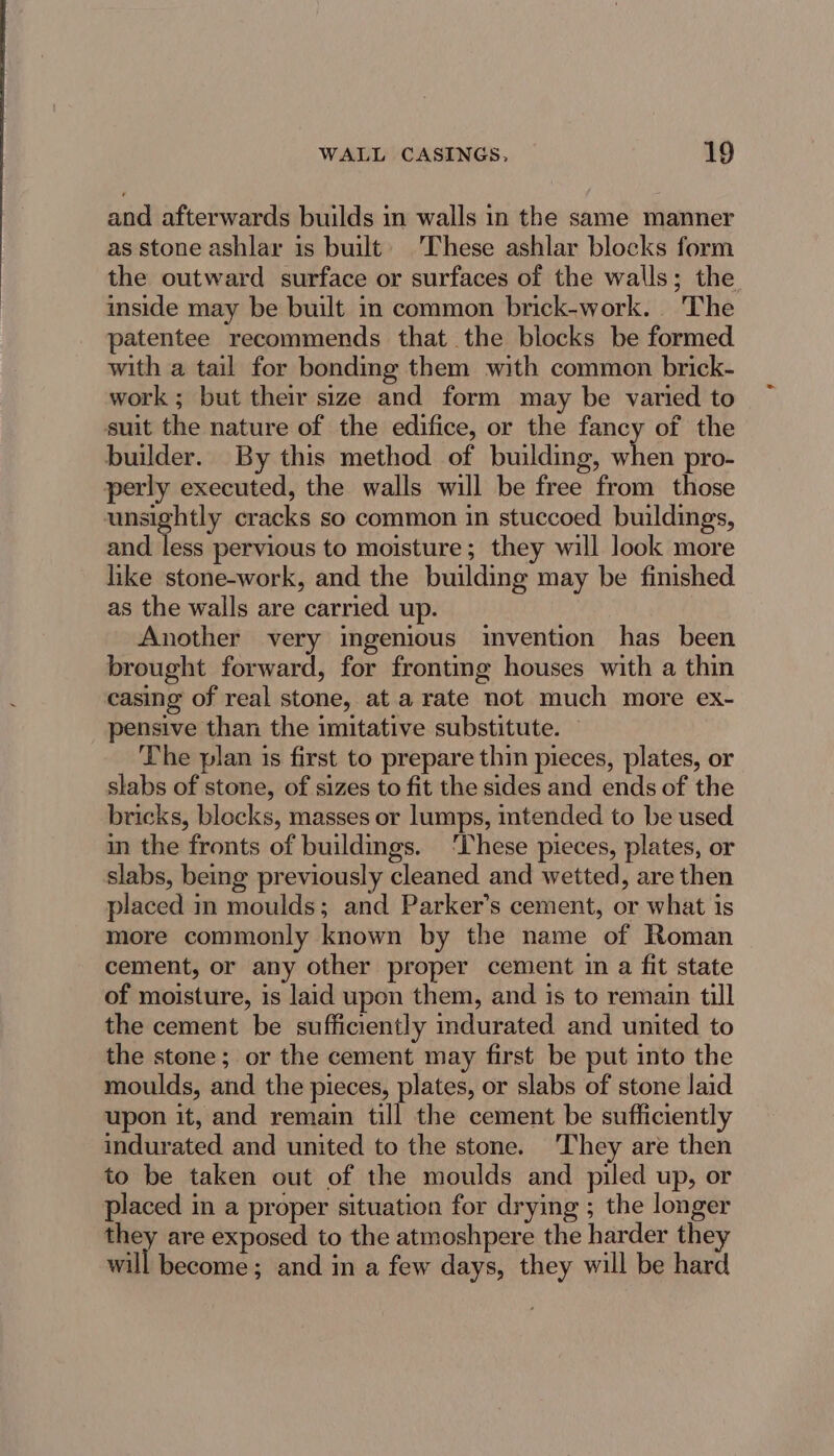and afterwards builds in walls in the same manner as stone ashlar is built) These ashlar blocks form the outward surface or surfaces of the walls; the. inside may be built in common brick-work. The patentee recommends that the blocks be formed with a tail for bondmg them with common brick- work ; but their size and form may be varied to suit the nature of the edifice, or the fancy of the builder. By this method of building, when pro- perly executed, the walls will be free from those unsightly cracks so common in stuccoed buildings, and less pervious to moisture; they will look more like stone-work, and the building may be finished as the walls are carried up. Another very ingenious invention has been brought forward, for frontmg houses with a thin casing of real stone, at a rate not much more ex- pensive than the imitative substitute. © The plan is first to prepare thin pieces, plates, or slabs of stone, of sizes to fit the sides and ends of the bricks, blocks, masses or lumps, mtended to be used in the fronts of buildings. ‘These pieces, plates, or slabs, being previously cleaned and wetted, are then placed im moulds; and Parker’s cement, or what is more commonly known by the name of Roman cement, or any other proper cement in a fit state of moisture, is laid upon them, and is to remain till the cement be sufficiently indurated and united to the stone; or the cement may first be put into the moulds, and the pieces, plates, or slabs of stone laid upon it, and remain till the cement be sufficiently indurated and united to the stone. They are then to be taken out of the moulds and piled up, or placed in a proper situation for drying ; the longer they are exposed to the atmoshpere the harder they will become ; and in a few days, they will be hard