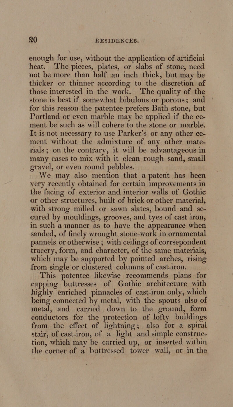 enough for use, without the application of artificial heat. The pieces, plates, or slabs of stone, need not be more than half an inch thick, but may be thicker or thinner according to the discretion of those interested in the work. ‘The quality of the stone is best if somewhat bibulous or porous; and for this reason the patentee prefers Bath stone, but Portland or even marble may be applied if the ce- ment be such as will cohere to the stone or marble. It is not necessary to use Parker’s or any other ce- ment without the admixture of any other mate- rials; on the contrary, it will be advantageous in many cases to mix with it clean rough sand, small gravel, or even round pebbles. We may also mention that a patent has been very recently obtained for certain improvements in the facing of exterior and interior walls of Gothic or other structures, built of brick or other material, with strong milled or sawn slates, bound and se- cured by mouldings, grooves, and tyes of cast iron, in such a manner as to have the appearance when sanded, of finely wrought stone-work in ornamental pannels or otherwise ; with ceilings of corrsepondent tracery, form, and character, of the same materials, which may be supported by pointed arches, rising from single or clustered columns of cast-iron. This patentee likewise recommends plans for capping buttresses of Gothic architecture with highly enriched pinnacles of cast-iron only, which being connected by metal, with the spouts also of metal, and carried down to the ground, form conductors for the protection of lofty buildings from the effect of lightning; also for a spiral stair, of cast-iron, of a light and simple construc- tion, which may be carried up, or inserted within the corner of a buttressed tower wall, or in the