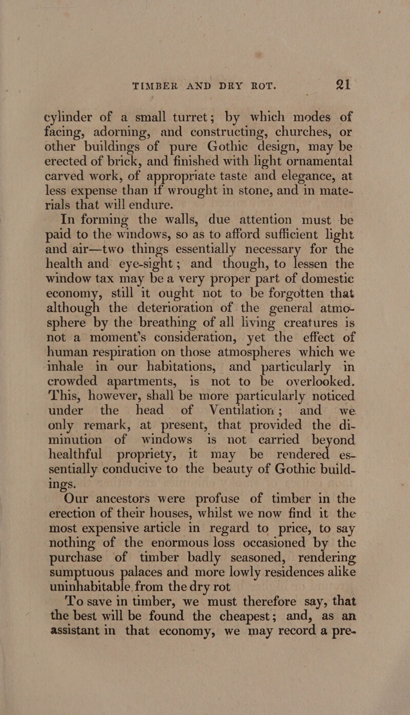 TIMBER AND DRY ROT. Qi cylinder of a small turret; by which modes of facing, adorning, and constructing, churches, or other buildings of pure Gothic design, may be erected of brick, and finished with light ornamental carved work, of appropriate taste and elegance, at less expense than if wrought in stone, and in mate- rials that will endure. In forming the walls, due attention must -be paid to the windows, so as to afford sufficient light and air—two things essentially necessary for the health and eye-sight; and though, to lessen the window tax may bea very proper part of domestic economy, still it ought not to be forgotten that although the deterioration of the general atmo- sphere by the breathing of all living creatures is not a moment’s consideration, yet the effect of human respiration on those atmospheres which we inhale in our habitations, and particularly in crowded apartments, is not to be overlooked. This, however, shall be more particularly noticed under the head of Ventilation; and we only remark, at present, that provided the di- minution of windows is not carried beyond healthful propriety, it may be rendered es- sentially conducive to the beauty of Gothic build- ings. Our ancestors were profuse of timber in the erection of their houses, whilst we now find it the most expensive article in regard to price, to say nothing of the enormous loss occasioned by the purchase of timber badly seasoned, rendering sumptuous palaces and more lowly residences alike uninhabitable from the dry rot To save in timber, we must therefore say, that the best will be found the cheapest; and, as an assistant in that economy, we may record a pre-