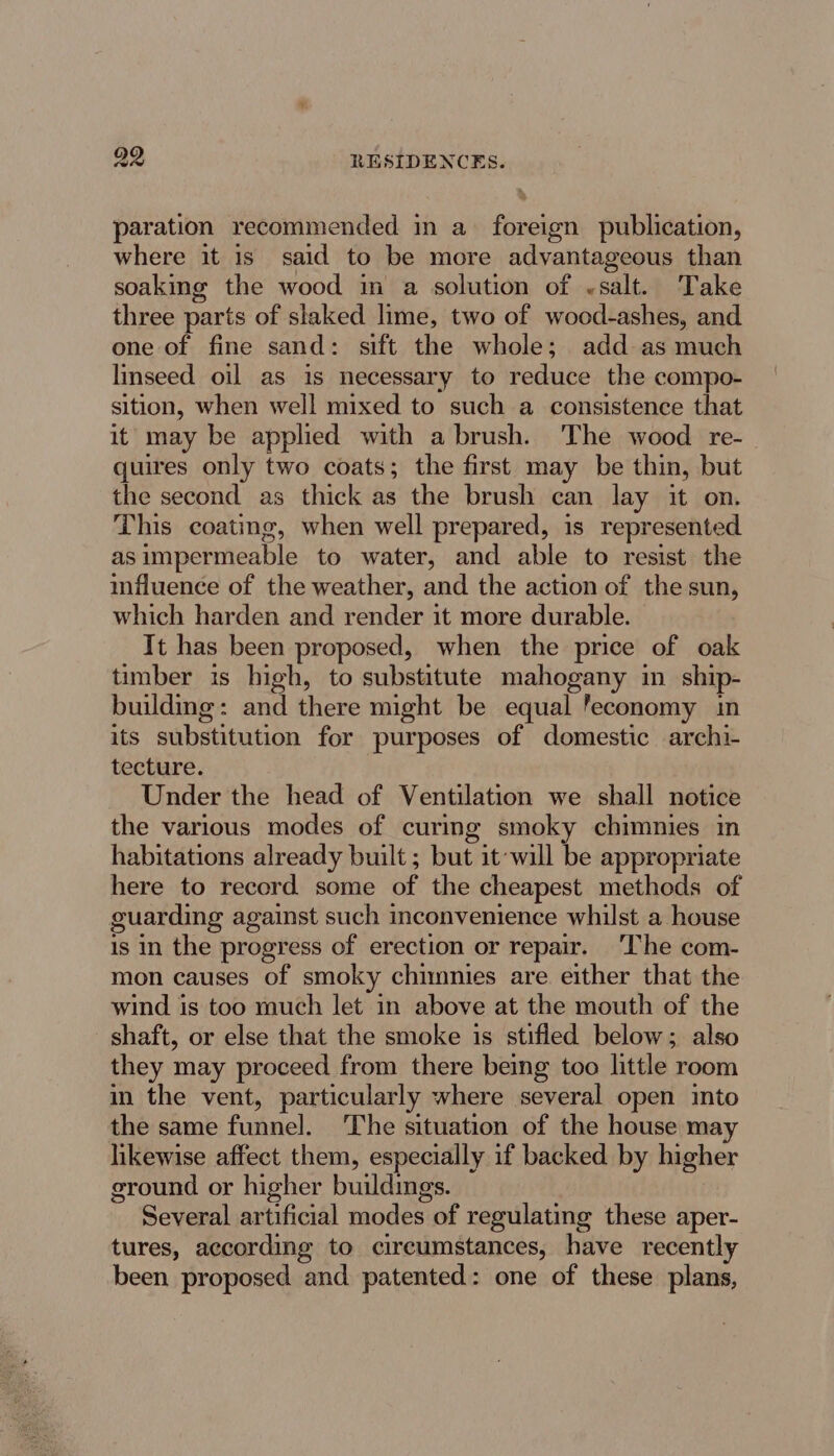 paration recommended in a foreign publication, where it is_ said to be more advantageous than soaking the wood im a solution of «salt. Take three parts of skaked lime, two of wood-ashes, and one of fine sand: sift the whole; add as much linseed oil as is necessary to reduce the compo- sition, when well mixed to such a consistence that it may be applied with a brush. The wood re- quires only two coats; the first may be thin, but the second as thick as the brush can lay it on. This coating, when well prepared, is represented asimpermeable to water, and able to resist the influence of the weather, and the action of the sun, which harden and render it more durable. It has been proposed, when the price of oak timber is high, to substitute mahogany in ship- building: and there might be equal feconomy in its substitution for purposes of domestic archi- tecture. Under the head of Ventilation we shall notice the various modes of curing smoky chimnies in habitations already built ; but it will be appropriate here to record some of the cheapest methods of guarding against such inconvenience whilst a house is in the progress of erection or repair. ‘The com- mon causes of smoky chimnies are. either that the wind is too much let in above at the mouth of the shaft, or else that the smoke is stifled below; also they may proceed from there being too little room in the vent, particularly where several open into the same funnel. ‘The situation of the house may likewise affect them, especially if backed by higher ground or higher buildings. Several artificial modes of regulating these aper- tures, according to circumstances, have recently been proposed and patented: one of these plans,