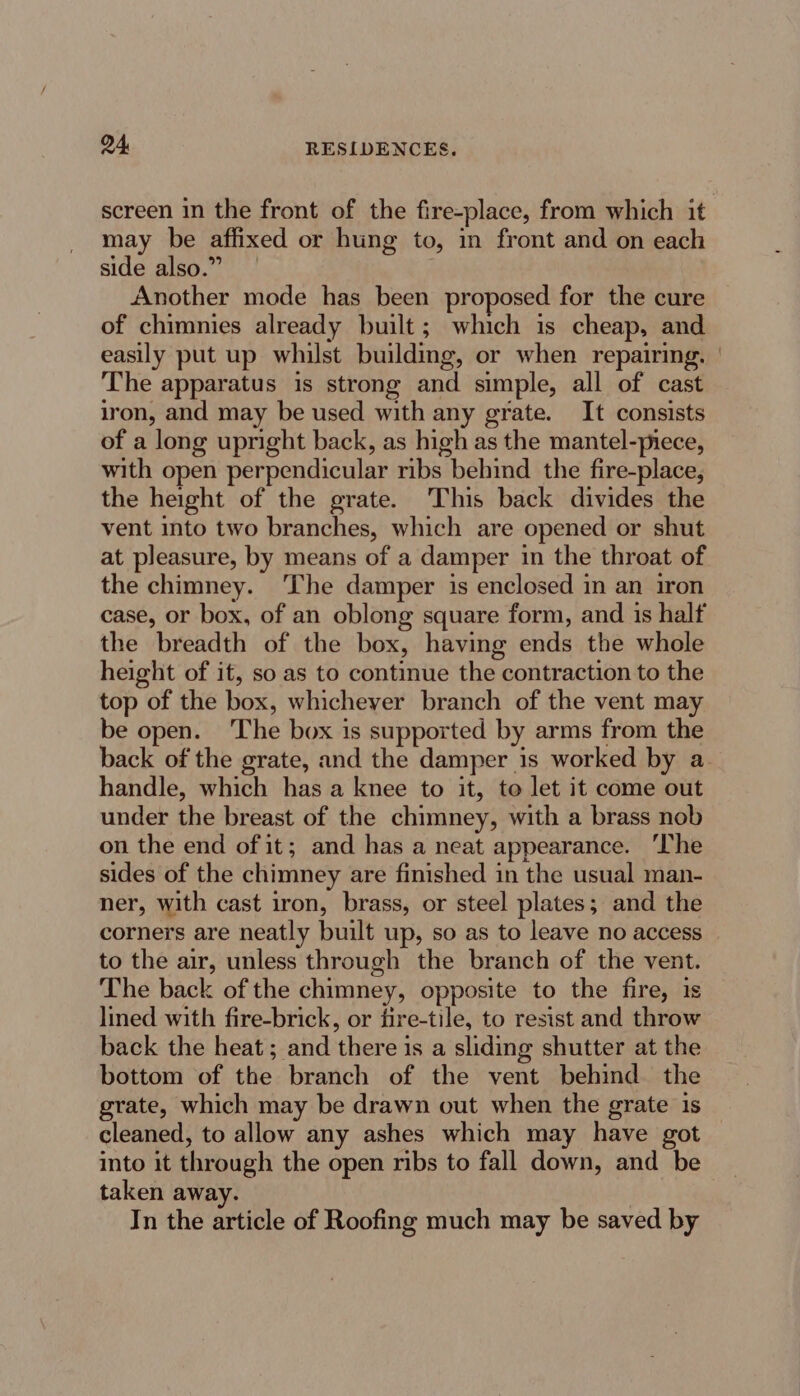 screen in the front of the fire-place, from which it may be affixed or hung to, in front and on each side also.” Another mode has been proposed for the cure of chimnies already built; which is cheap, and easily put up whilst building, or when repairing. | The apparatus is strong and simple, all of cast iron, and may be used with any grate. It consists of a long upright back, as high as the mantel-piece, with open perpendicular ribs behind the fire-place, the height of the grate. This back divides the vent into two branches, which are opened or shut at pleasure, by means of a damper in the throat of the chimney. The damper is enclosed in an iron case, or box, of an oblong square form, and is half the breadth of the box, having ends the whole height of it, so as to continue the contraction to the top of the box, whichever branch of the vent may be open. The box is supported by arms from the back of the grate, and the damper is worked by a. handle, which has a knee to it, to let it come out under the breast of the chimney, with a brass nob on the end of it; and has a neat appearance. ‘The sides of the chimney are finished in the usual man- ner, with cast iron, brass, or steel plates; and the corners are neatly built up, so as to leave no access to the air, unless through the branch of the vent. The back of the chimney, opposite to the fire, is lined with fire-brick, or fire-tile, to resist and throw back the heat; and there is a sliding shutter at the bottom of the branch of the vent behind. the grate, which may be drawn out when the grate is cleaned, to allow any ashes which may have got into it through the open ribs to fall down, and be taken away. In the article of Roofing much may be saved by