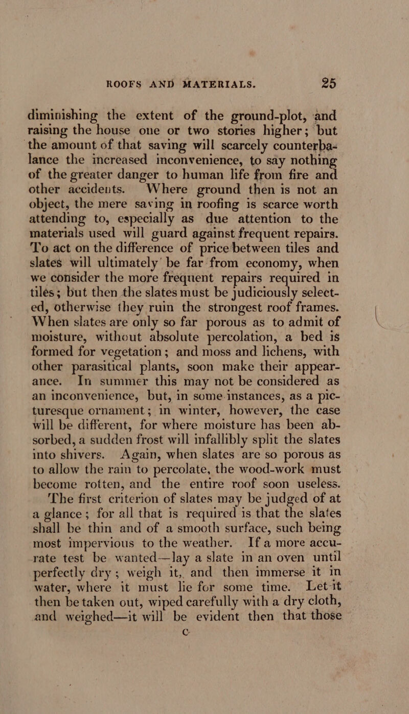 diminishing the extent of the ground-plot, and raising the house one or two stories higher; but the amount of that saving will scarcely counterba- lance the increased inconvenience, to say nothing of the greater danger to human life from fire and other accidents. Where ground then is not an object, the mere saving in roofing is scarce worth attending to, especially as due attention to the materials used will guard against frequent repairs. To act on the difference of price’between tiles and slates will ultimately’ be far from economy, when we consider the more frequent repairs required in tiles; but then the slates must be judiciously select- ed, otherwise they ruin the strongest roof frames. When slates are only so far porous as to admit of moisture, without absolute percolation, a bed 1s formed for vegetation; and moss and lichens, with other parasitical plants, soon make their appear- ance. In summer this may not be considered as an inconvenience, but, in some instances, as a pic- turesque ornament ; in winter, however, the case will be different, for where moisture has been ab- sorbed, a sudden frost will infallibly split the slates into shivers. Again, when slates are so porous as to allow the rain to percolate, the wood-work must become rotten, and the entire roof soon useless. The first criterion of slates may be judged of at a glance; for all that is required is that the slates shall be thin and of a smooth surface, such being most impervious to the weather. Ifa more accu- rate test be wanted—lay a slate in an oven until perfectly dry ; weigh it, and then immerse it in water, where it must lie for some time. Let it then be taken out, wiped carefully with a dry cloth, and weighed—it will be evident then that those Cc