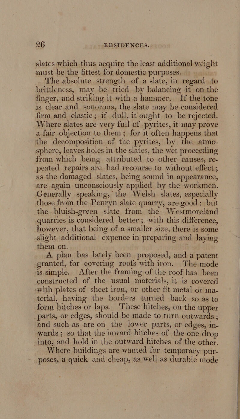 slates which thus acquire the least additional weight must be the fittest for domestic purposes. The absolute strength of a slate, in regard to brittleness, may be tried by balancing it on the finger, and striking it with a hammer. If the tone is clear and sonorous, the slate may be considered firm and elastic; if dull, it ought to be rejected. Where slates are very full of . pyrites, it may prove a fair objection to them ; for it often happens that the decomposition of the pyrites, by the atmo- sphere, leaves holes.in the slates, the wet proceeding from which being attributed to other causes, re- peated repairs are had recourse to without effect ; as the damaged slates, being sound in appearance, are again unconsciously applied by the workmen. Generally speaking,’ the Welsh slates, especially those from the Penryn slate quarry, are good: but the bluish-green slate from the Westmoreland quatries is considered better ;. with this difference, however, that being of a smaller size, there is some slight additional expence in preparing and laying them on. | A plan has lately been proposed, and a patent granted, for coverimg roofs with iron. The mode is simple. After the framing of the roof has been constructed of the usual materials, it 18 covered with plates of sheet iron, or other fit metal or ma- terial, having the borders turned back so as to form hitches or laps. These hitches, on the upper _parts, or edges, should be made to turn outwards ; and such as are on the lower parts, or edges, in- wards; so that the inward hitches of the one dro into, and hold in the outward hitches of the other. Where buildings are wanted for temporary pur- poses, a quick and cheap, as well as durable mode