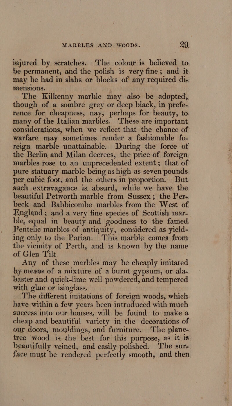 injured by scratches. The colour is believed to, be permanent, and the polish is very fine; and it may be had in slabs or blocks of any required di-. mensions. | The Kilkenny marble may also be adopted, though of a sombre grey or deep black, in prefe-. rence for cheapness, nay, perhaps for beauty, to. many of the Italian marbles. ‘These are important considerations, when we reflect that the chance of warfare may sometimes render a fashionable fo- reign marble unattainable. During the force of the Berlin and Milan decrees, the price of foreign pure statuary marble being as high as seven pounds per cubic foot, and the others in proportion. But such extravagance is. absurd, while we have the beautiful Petworth marble from Sussex; the Per-. beck and Babbicombe marbles from the West of England ; and a very fine species of Scottish mar- ble, equal in beauty and goodness to the famed. Pentelic marbles of antiquity, considered as yield- ing only to the Parian. This marble comes from the vicinity of Perth, and is known by the name of Glen Tilt. | Any of these marbles may be cheaply imitated by means of a mixture of a burnt gypsum, or ala~ baster and quick-lime well powdered, and tempered with glue or isinglass. . The different imitations of foreign woods, which have within a few years been is teoltacad with much success into. our houses, will be feund to make a cheap and beautiful variety in the decorations of our doors, mouldings, and furniture. The plane- beautifully veined, and easily polished. The sur- face must be rendered perfectly smooth, and then rare at nn ote Wg) Oe