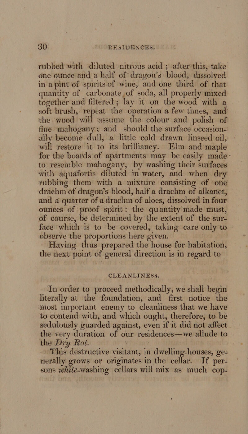 rubbed with diluted nitrous acid ; after this, take one ounce and a half of dragon’s blood, dissolved in apint of spirits of wine, and one third of that quantity of carbonate of soda, all properly mixed together and filtered; lay it on the wood with a soft brush, repeat the operation a few times, and: the wood will assume the colour and polish of fine mahogany; and should the surface occasion- ally become dull, a little cold drawn linseed oil, will restore it to its brillancy. Elm and maple for the boards of apartments may be easily made- to resemble mahogany, by washing their surfaces with aquafortis diluted m water, and when dry rubbing them with a mixture consisting of ‘one drachm of dragon’s blood, half a drachm of alkanet, and a quarter of a drachin of aloes, dissolved in four ounces of proof spirit: the quantity made must, of course, be determined by the extent of the sur- face which 1s to be covered, taking care only to observe the proportions here given. Having thus prepared the house for habitation, the next point of general direction is in regard to CLEANLINESS. In order to proceed methodically, we shall begin literally at the foundation, and first notice the wmost Important enemy to cleanliness that we have to contend with, and which ought, therefore, to be sedulously guarded against, even if it did not affect the very duration of our residences—we allude to the Dry Rot. | | This destructive visitant, in dwelling-houses, ge- nerally grows or originates in the cellar. If per- sons white-washing cellars will mix as much cop-