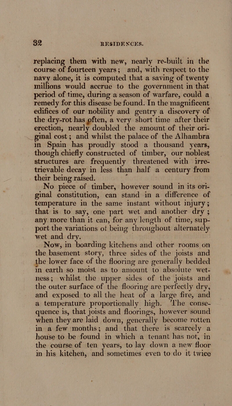 replacing them with new, nearly re-built in the course of fourteen years; and, with respect to the navy alone, it is computed that a saving of twenty millions would accrue to the government in that period of time, during a season of warfare, could a remedy for this disease be found. In the magnificent edifices of our nobility and gentry a discovery of the dry-rot has often, a very short time after their erection, nearly doubled the amount of their ori- _ ginal cost ; and whilst the palace of the Alhambra in Spain has proudly stood a thousand years, though chiefly constructed of timber, our noblest structures are frequently threatened with irre- trievable decay in less than half a century from their being raised. é No piece of timber, however sound in its ori- ginal constitution, can stand in a difference of temperature in the same instant without injury ; that is to say, one part wet and another dry ; any more than it can, for any lengih of time, sup- port the variations ot beg throughout alternately wet and dry. Now, in boarding kitchens and other rooms on the basement story, three sides of the joists and he lower face of the flooring are generally bedded in earth so moist as to amount to absolute wet- ness; whilst the upper sides of the joists and the outer surface of the flooring are perfectly dry, and exposed to all the heat of a large fire, and a temperature proporticnally high. ‘Ihe conse- quence is, that joists and floorings, however sound when they are laid down, generally become rotten in a few months; and that there is scarcely a house to be found in which a tenant has not, in the course of ten years, to lay down a new floor in his kitchen, and sometimes even to do it twice
