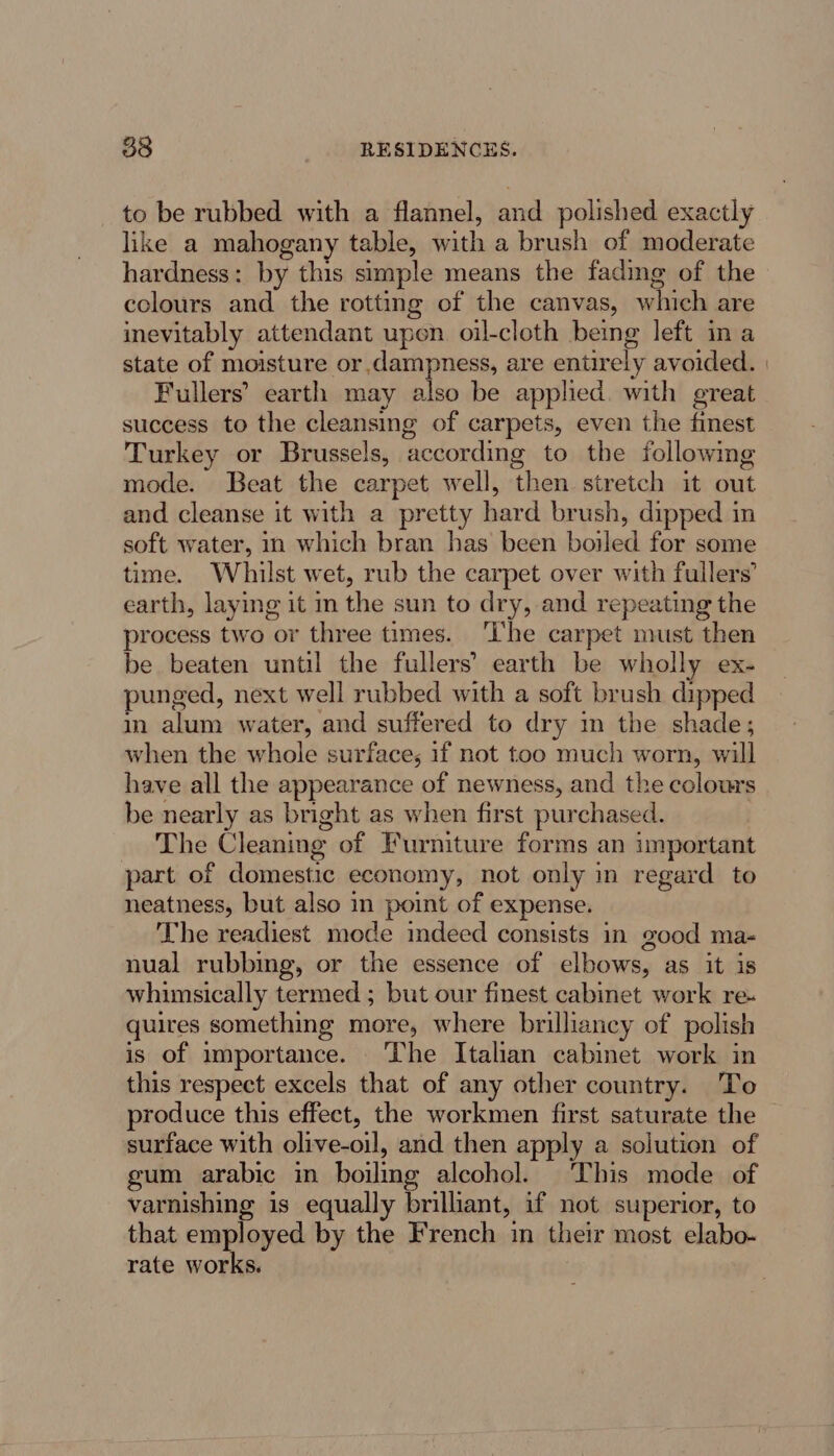 to be rubbed with a flannel, and polished exactly like a mahogany table, with a brush of moderate hardness: by this simple means the fading of the colours and the rotting of the canvas, which are inevitably attendant upen oil-cloth being left ina state of moisture or dampness, are entirely avoided. | Fullers’ earth may also be applied. with great success to the cleansing of carpets, even the finest Turkey or Brussels, according to the following mode. Beat the carpet well, then stretch it out and cleanse it with a pretty hard brush, dipped in soft water, in which bran has been boiled for some time. Whilst wet, rub the carpet over with fullers’ earth, laying it in the sun to dry, and repeating the process two or three times. ‘I'he carpet must then be beaten until the fullers’ earth be wholly ex- punged, next well rubbed with a soft brush dipped m alum water, and suffered to dry mm the shade; when the whole surface; if not too much worn, will have all the appearance of newness, and the colours be nearly as bright as when first purchased. The Cleaning of Furniture forms an important part of domestic economy, not only in regard to neatness, but also in point of expense. The readiest mode indeed consists in good ma- nual rubbing, or the essence of elbows, as it is whunsically termed ; but our finest cabinet work re- quires something more, where brilliancy of polish is of importance. ‘The Italian cabinet work in this respect excels that of any other country. To produce this effect, the workmen first saturate the surface with olive-oil, and then apply a solution of gum arabic in boiling alcohol. This mode of varnishing is equally brilliant, if not superior, to that employed by the French in their most elabo- rate works.