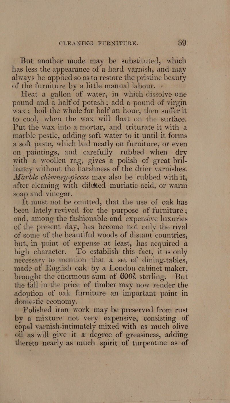 But another mode may be substituted, which has less the appearance of a hard varnish, and may always be applied so as to restore the pristine beauty of the furniture by a little manual labour. - Heat a gallon of water, in which dissolve one pound and a half of potash; add a pound of virgin wax; boil the whole for half an hour, then suffer it to cool, when the wax will float on the surface. Put the wax into a mortar, and triturate it with a marble pestle, adding soft water to it until it forms a soft paste, which laid neatly on furniture, or even on paintings, and carefully rubbed when dry with a woollen rag, gives a polish of great bril- laney without the harshness of the drier varnishes. Marbie chimney-pieces may also be rubbed with it, after cleaning with diluted muriatic acid, or warm soap and vinegar. It must not be omitted, that the use of oak has been lately revived for the purpose of furniture ; and, among the fashionable and expensive luxuries of the present day, has become not only the rival of some of the beautiful woods of distant countries, but, in pomt of expense at least, has acquired a high character. To establish this fact, it is only necessary to mention that a set of dining-tables, made of English oak by a London cabmet maker, brought the enormous sum of 600/. sterling. But the fall in the price of timber may now render the adoption of oak furniture an important point in domestic economy. | Polished iron work may be preserved from rust by a mixture not very expensive, consisting of copal varnish.intimately mixed with as much olive oil as will give it a degree of greasiness, adding thereto nearly as much spirit of turpentine as of
