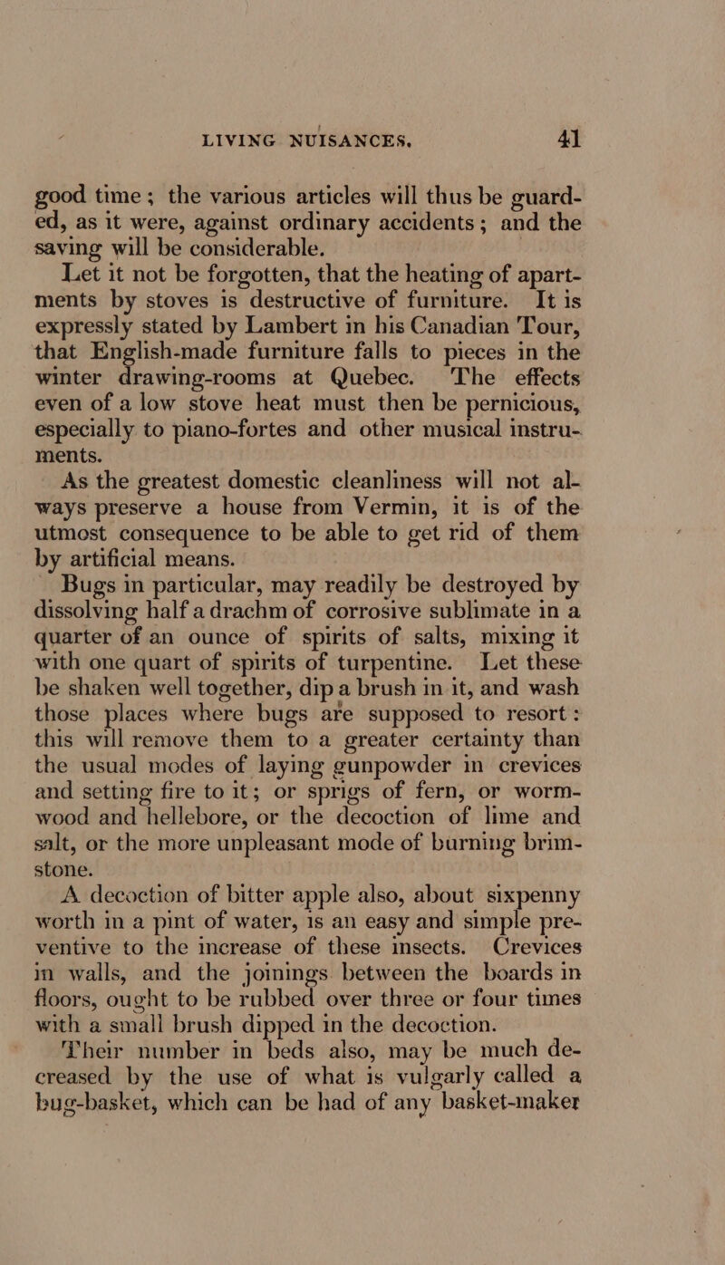 good time ; the various articles will thus be guard- ed, as it were, against ordinary accidents ; and the saving will be considerable. ) Let it not be forgotten, that the heating of apart- ments by stoves is destructive of furniture. It is expressly stated by Lambert in his Canadian Tour, that English-made furniture falls to pieces in the winter drawing-rooms at Quebec. The effects even of a low stove heat must then be pernicious, especially to piano-fortes and other musical instru-. ments. As the greatest domestic cleanliness will not al- ways preserve a house from Vermin, it is of the utmost consequence to be able to get rid of them by artificial means. Bugs in particular, may readily be destroyed by dissolving half adrachm of corrosive sublimate in a quarter of an ounce of spirits of salts, mixing it with one quart of spirits of turpentine. Let these be shaken well together, dip a brush in it, and wash those places where bugs are supposed to resort : this will remove them to a greater certainty than the usual modes of laying gunpowder in crevices and setting fire to it; or sprigs of fern, or worm- wood and hellebore, or the decoction of lime and salt, or the more unpleasant mode of burning brim- stone. A. decoction of bitter apple also, about sixpenny worth in a pint of water, 1s an easy and simple pre- ventive to the increase of these insects. Crevices in walls, and the joinings. between the boards in floors, ought to be rubbed over three or four times with a small brush dipped 1n the decoction. Their number in beds also, may be much de- creased by the use of what is vulgarly called a bug-basket, which can be had of any basket-naker