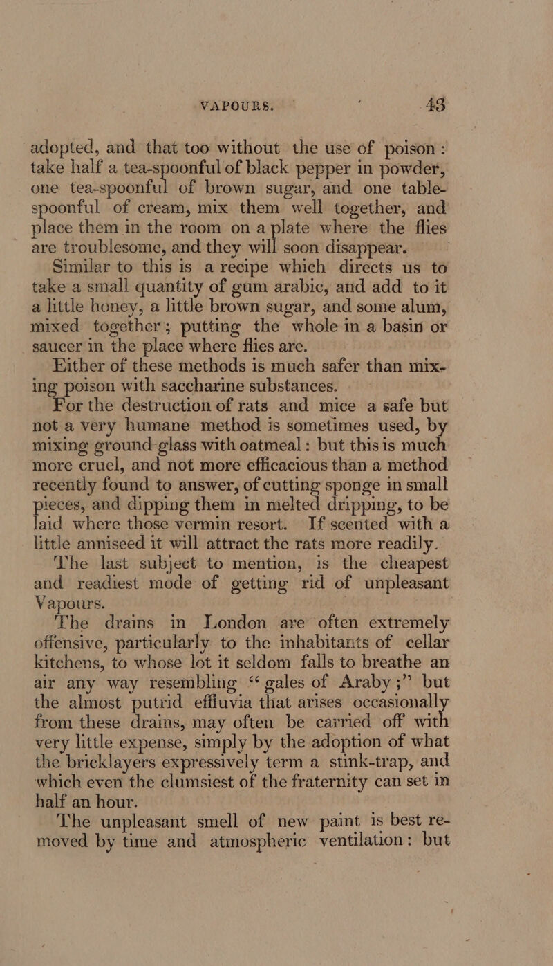 adopted, and that too without the use of poison : take half a tea-spoonful of black pepper in powder, one tea-spoonful of brown sugar, and one table- spoonful of cream, mix them well together, and place them in the room ona plate where the flies are troublesome, and they will soon disappear. Similar to this is a recipe which directs us to take a small quantity of gum arabic, and add to it a little honey, a little brown sugar, and some alum, mixed together; putting the whole in a basin or saucer in the place where flies are. Either of these methods is much safer than mix- ing poison with saccharine substances. For the destruction of rats and mice a safe but not a very humane method is sometimes used, by mixing ground-glass with oatmeal: but this is much more cruel, and not more efficacious than a method recently found to answer, of cutting sponge in small pieces, and dipping them in melted dripping, to be laid where those vermin resort. If scented with a little anniseed it will attract the rats more readily. The last subject to mention, is the cheapest and readiest mode of getting rid of unpleasant Vapours. The drains in London are often extremely offensive, particularly to the inhabitants of cellar kitchens, to whose lot it seldom falls to breathe an air any way resembling ‘gales of Araby ;” but the almost putrid effluvia that arises occasionall from these drains, may often be carried off wit very little expense, simply by the adoption of what the bricklayers expressively term a stink-trap, and which even the clumsiest of the fraternity can set in half an hour. The unpleasant smell of new paint is best re- moved by time and atmospheric ventilation: but