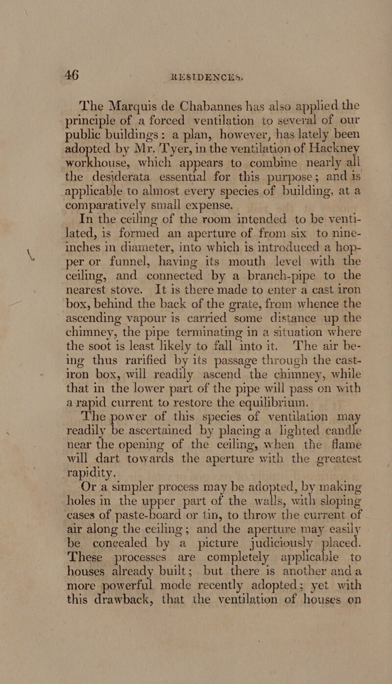 The Marguis de Chabannes has also applied the principle of a forced ventilation to several of our public buildings: a plan, however, has lately been adopted by Mr. 'Tyer, in the ventilation of Hackney workhouse, which appears to combme nearly all the desjderata essential for this purpose; and 1s _applicalile to almost every species of building, at a comparatively small expense. In the ceiling of the room intended to be venti- lated, is formed an aperture of from six to nine- inches in diameter, into which is introduced a hop- per or funnel, having its mouth level with the ceiling, and connected by a branch-pipe to the nearest stove. It is there made to enter a cast iron box, behind the back of the grate, from whence the ascending vapour is carried some distance up the chimney, the pipe terminating in a situation where the soot is least likely to fall into it. The air be- ing thus rarified by its passage through the cast- iron box, will readily ascend the chimney, while that in the lower part of the pipe will pass on with arapid current to restore the equilibrium. The power of this species of ventilation may readily be ascertained by placing a lighted candle near the opening of the ceiling, when the fame will dart towards the aperture with the greatest rapidity. | Or a simpler process may be adopted, by makmg -holes in the upper part of the walls, with sloping cases of paste-board or tin, to throw the current of air along the ceiling; and the aperture may easily be concealed by a picture judiciously placed. These processes are completely applicable to houses already built; but there is another anda more powerful. mode recently adopted; yet with this drawback, that the ventilation of houses on