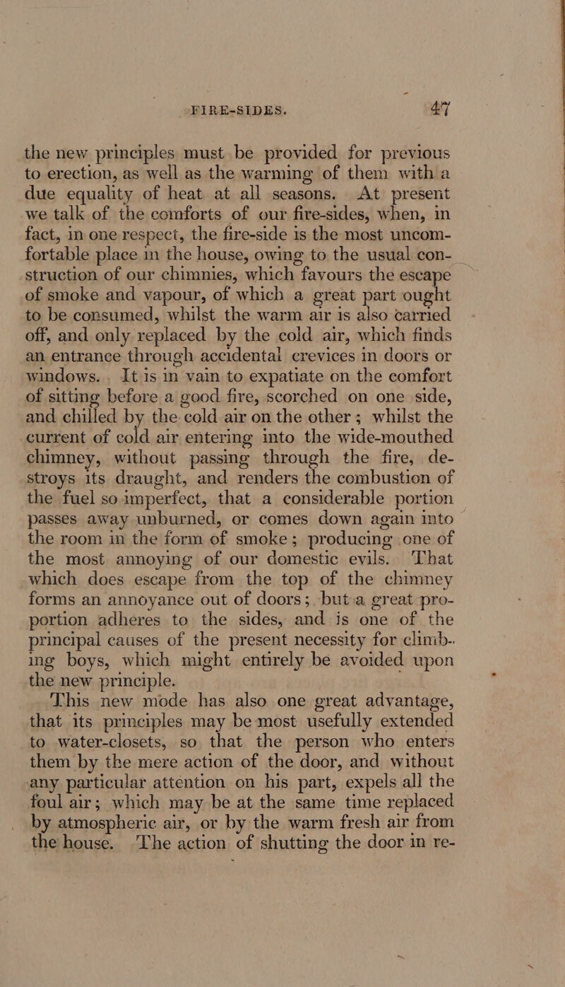 FIRE-SIDES. 4y the new principles must be provided for previous to erection, as well as the warming of them with a due equality of heat at all seasons. At present we talk of the comforts of our fire-sides, when, in fact, in one respect, the fire-side is the most uncom- struction of our chimnies, which favours the escape of smoke and vapour, of which a great part ought to be consumed, whilst the warm air is also carried off, and only replaced by the cold air, which finds an entrance through accidental crevices in doors or windows... It is in vain to expatiate on the comfort of sittmmg before a good fire, scorched on one side, and chilled by the cold air on the other ; whilst the current of cold air entering into the wide-mouthed chimney, without passing through the fire, de- stroys its draught, and renders the combustion of the fuel so imperfect, that a considerable portion the room in the form of smoke; producing one of the most annoying of our domestic evils. That which does escape from the top of the chimney forms an annoyance out of doors ;.but:a great pro- portion adheres to the sides, and is one of the principal causes of the present necessity for climb-. ing boys, which might entirely be avoided upon the new principle. This new mode has also one great advantage, that its principles may be most usefully extended to water-closets, so that the person who enters them by the mere action of the door, and without any particular attention on his part, expels all the foul air; which may be at the same time replaced by atmospheric air, or by the warm fresh air from the house. ‘The action of shutting the door im re-