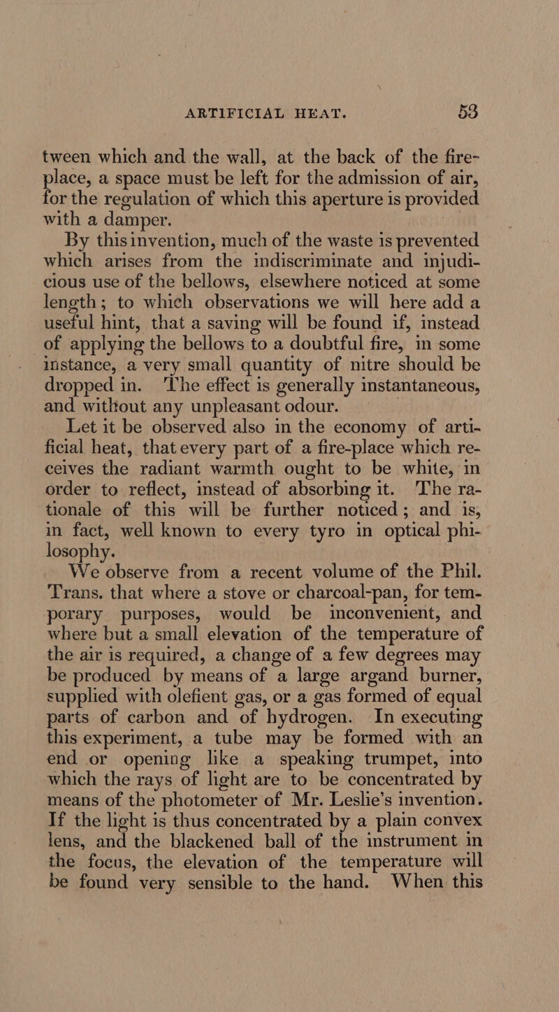 tween which and the wall, at the back of the fire- place, a space must be left for the admission of air, for the regulation of which this aperture is provided with a damper. By thisinvention, much of the waste is prevented which arises from the indiscriminate and injudi- cious use of the bellows, elsewhere noticed at some length; to which observations we will here add a useful hint, that a saving will be found if, instead of applying the bellows to a doubtful fire, im some instance, a very small quantity of nitre should be dropped in. ‘The effect is generally instantaneous, and without any unpleasant odour. | Let it be observed also in the economy of arti- ficial heat, that every part of a fire-place which re- ceives the radiant warmth ought to be white, in order to reflect, instead of absorbing it. The ra- tionale of this will be further noticed; and is, in fact, well known to every tyro in optical phi- losophy. We observe from a recent volume of the Phil. Trans. that where a stove or charcoal-pan, for tem- porary purposes, would be inconvenient, and where but a small elevation of the temperature of the air is required, a change of a few degrees may be produced by means of a large argand burner, supplied with olefient gas, or a gas formed of equal parts of carbon and of hydrogen. In executing this experiment, a tube may be formed with an end or opening like a speaking trumpet, into which the rays of light are to be concentrated by means of the photometer of Mr. Leslie’s invention. If the light is thus concentrated by a plain convex lens, and the blackened ball of the instrument in the focus, the elevation of the temperature will be found very sensible to the hand. When this