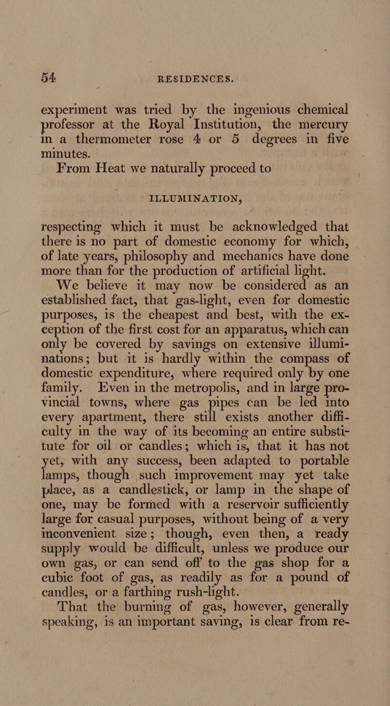 experiment was tried by the ingenious chemical professor at the Royal Institution, the mercury in a thermometer rose 4 or 5 degrees in five minutes. From Heat we naturally proceed to ILLUMINATION, respecting which it must be acknowledged that there is no part of domestic economy for which, of late years, philosophy and mechanics have done more than for the production of artificial light. We believe it may now be considered as an established fact, that gas-light, even for domestic purposes, 1s the cheapest and best, with the ex- ception of the first cost for an apparatus, which can only be covered by savings on extensive illumi- nations; but it is hardly within the compass of domestic expenditure, where required only by one family. Even in the metropolis, and in large pro- vincial towns, where gas pipes can be led into every apartment, there still exists another diffi- culty in the way of its becoming an entire substi- tute for oil or candles; which is, that it has not yet, with any success, been adapted to portable lamps, though such improvement may yet take place, as a candlestick, or lamp in the shape of one, may be formed with a reservoir sufficiently large for casual purposes, without being of a very meconvenient size; though, even then, a ready supply would be difficult, unless we produce our own gas, or can send off to the gas shop for a cubic foot of gas, as readily as for a pound of candles, or a farthing rush-light. That the burning of gas, however, generally speaking, is an important saying, is clear from re-