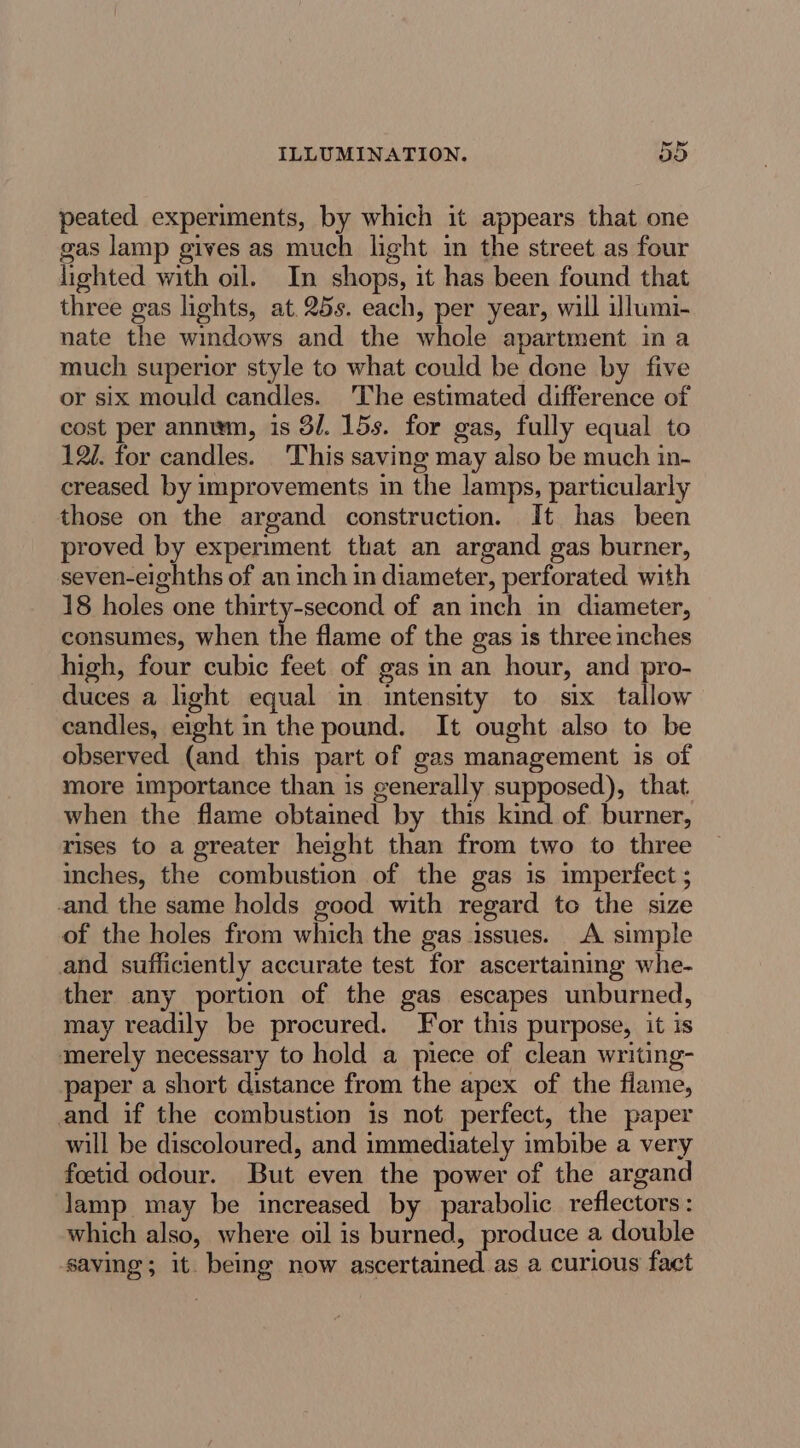 peated experiments, by which it appears that one gas lamp gives as much light in the street as four lighted with oil. In shops, it has been found that three gas lights, at. 25s. each, per year, will illumi- nate the windows and the whole apartment in a much superior style to what could be done by five or six mould candles. The estimated difference of cost per anniwm, is 3/. 15s. for gas, fully equal to 12. for candles. 'This saving may also be much in- creased by improvements in the lamps, particularly those on the argand construction. It has been proved by experiment that an argand gas burner, seven-eighths of an inch in diameter, perforated with 18 holes one thirty-second of an inch in diameter, consumes, when the flame of the gas is three inches high, four cubic feet of gas in an hour, and pro- duces a light equal in intensity to six tallow candles, eight in the pound. It ought also to be observed (and this part of gas management is of more importance than is generally supposed), that when the flame obtained by this kind of burner, rises to a greater height than from two to three inches, the combustion of the gas 1s imperfect ; and the same holds good with regard to the size of the holes from which the gas issues. A simple and sufficiently accurate test for ascertaining whe- ther any portion of the gas escapes unburned, may readily be procured. For this purpose, it is merely necessary to hold a piece of clean writing- paper a short distance from the apex of the flame, and if the combustion is not perfect, the paper will be discoloured, and immediately imbibe a very foetid odour. But even the power of the argand lamp may be increased by parabolic reflectors : which also, where oil is burned, produce a double saving; it. being now ascertained as a curious fact